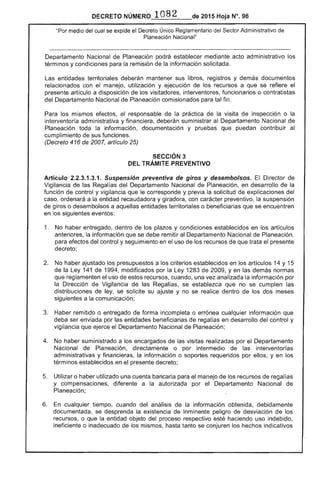 DECRETO NÚMERO 1082 de 2015 Hoja N°, 96
"Por medio del cual se expide el Decreto Único Reglamentario del Administrativo
Planeación Nacional"
Departamento Nacional de Planeación podrá establecer mediante acto administrativo
términos y condiciones para la remisión de la información solicitada.
entidades territoriales deberán mantener sus libros, registros y demás documentos
relacionados con el manejo, utilización y ejecución de recursos a que se refiere el
presente artículo a disposición de los visitadores, interventores, funcionarios o contratistas
del Departamento Nacional de Planeación comisionados para fin.
los mismos responsable de la práctica de la visita de inspección o la
interventoría administrativa y financiera, deberán suministrar al Departamento Nacional de
Planeación toda la información, documentación y pruebas que puedan contribuir
cumplimiento sus funciones.
(Decreto 416 de 2007, artículo 25)
SECCiÓN 3
DEL TRÁMITE PREVENTIVO
Artículo 2.2.3.1.3.1. Suspensión preventiva de giros y desembolsos. El Director de
Vigilancia de las Regalías del Departamento Nacional de Planeación, en desarrollo de la
función de control y vigilancia que le corresponde y previa la solicitud de explicaciones del
ordenará a la entidad recaudadora y giradora, con carácter preventivo, suspensión
de giros o desembolsos a aquellas entidades territoriales o beneficiarias que se encuentren
en los siguientes eventos:
1. 	 No haber entregado, dentro de plazos y condiciones establecidos en los artículos
anteriores, la información que se remitir al Departamento Nacional Planeación,
para efectos del control y seguimiento en el uso de los recursos que trata el presente
No haber ajustado los a criterios establecidos en los artículos 14 y 15
de la 141 1994, modificados por Ley 1283 de 2009, yen demás normas
que reglamenten el uso recursos, cuando, una vez analizada la información por
Dirección de Vigilancia las Regalías, se establezca que no se cumplen las
de ley, se solicite su y no se dentro de los dos meses
siguientes a la comunicación;
3. 	 Haber remitido o entregado de forma incompleta o errónea cualquier información que
deba ser enviada por las entidades beneficiarias de regalías en desarrollo del control y
vigilancia ejerce el Departamento Nacional Planeación;
4. 	 No haber suministrado a los encargados de las realizadas por el Departamento
Nacional de Planeación, directamente o por intermedio de interventorías
administrativas y financieras, la información o soportes requeridos por ellos, y en los
inos establecidos en el presente decreto;
Utilizar o haber utilizado una cuenta bancaria para el manejo de recursos regalías
y compensaciones, diferente a la autorizada por el Departamento Nacional de
Planeación;
6. 	 cualquier tiempo, cuando del análisis la información obtenida, debidamente
documentada, se desprenda existencia de inminente peligro de desviación de los
recursos, o que la entidad objeto del proceso respectivo haciendo uso indebido,
ineficiente o inadecuado los mismos, hasta tanto se conjuren los hechos indicativos
 