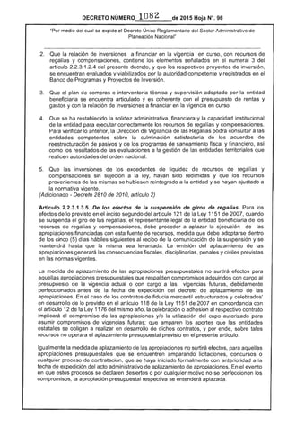 DECRETO -=_0_8_2__.__ 2015 Hoja N°, 98
"Por medio del cual se expide el Decreto Único Reglamentario del .....".,-'''.. Administrativo de
Planeación Nacional"
2. 	 Que la relación de inversiones a financiar en vigencia en curso, con recursos de
regalías y compensaciones, contiene los elementos señalados en el numeral 3 del
artículo 2.2.3.1.2.4 del presente decreto, y los respectivos proyectos de inversión,
se encuentran evaluados y viabilizados por la autoridad competente y registrados en el
Banco de Programas y Proyectos de Inversión.
3. 	 Que el plan de compras e interventoría técnica y supervisión adoptado por la entidad
beneficiaria se encuentra articulado y es coherente con el presupuesto de rentas y
gastos y con relación inversiones a financiar en vigencia en curso.
4. 	 Que se ha restablecido la solidez administrativa, financiera y la capacidad institucional
de la entidad para ejecutar correctamente los recursos de y compensaciones.
Para verificar lo anterior, la Dirección de Vigilancia las Regalías podrá consultar a las
entidades competentes sobre la culminación satisfactoria de los acuerdos de
reestructuración de pasivos y de los programas saneamiento fiscal y financiero, así
como los resultados de las evaluaciones a la gestión de entidades territoriales que
realicen autoridades orden nacional.
inversiones de los excedentes de liquidez de recursos de regalías y
compensaciones sin sujeción a la hayan sido redimidas y que los recursos
provenientes de mismas se hubiesen reintegrado a la entidad y se hayan ajustado a
la normativa
(Adicionado - Decreto 2810 de 2010, artículo 2)
Artículo 2.2.3.1.3.5. los efectos de la suspensión de giros de regalías. Para los
efectos lo previsto en el inciso segundo del artículo 121 la 1151 de 2007. cuando
se suspenda el giro de las el representante legal de entidad beneficiaria los
recursos de y compensaciones, debe proceder a aplazar ejecución de las
apropiaciones financiadas con fuente recursos, medida que debe adoptarse dentro
los cinco (5) d hábiles siguientes recibo de la comunicación de la suspensión y se
mantendrá hasta que misma sea levantada. omisión del aplazamiento las
apropiaCiones las consecuencias fiscales, disciplinarias, penales y civiles previstas
en las normas vigentes.
medida de aplazamiento de apropiaciones presupuestales no surtirá ereiClCIS
aquellas apropiaciones presupuestales que respalden compromisos adquiridos con cargo al
presupuesto de la vigencia actual o con cargo a vigencias futuras, debidamente
perfeCCionados antes de la fecha de expedición del decreto de aplazamiento de
apropiaciones. En caso de contratos de fiducia mercantil estructurados y celebrados'
en desarrollo de lo previsto en el artículo 118 de la Ley 1151 de 2007 en concordancia con
artículo 12 de la 1176 del mismo año, la celebración o adhesión al respectivo contrato
implicará el compromiso de apropiaciones y/o la utilización del cupo autorizado para
asumir compromisos futuras; que amparen aportes que las entidades
se obligan a realizar en desarrollo dichos contratos, y por ende, sobre tales
recursos no operara aplazamiento presupuestal previsto en el presente artículo.
Igualmente la medida de aplazamiento de apropiaciones no surtirá efectos, para aquellas
apropiaciones presupuestales que se encuentren amparando licitaciones, concursos o
cualqu proceso de contratación, que se haya iniciado formalmente con anterioridad a la
fecha de expedición del administrativo de aplazamiento de apropiaciones. En evento
en que estos procesos se declaren desiertos o por cualquier motivo no se perfeccionen
compromisos, la apropiación presupuestal respectiva se entenderá aplazada.
 