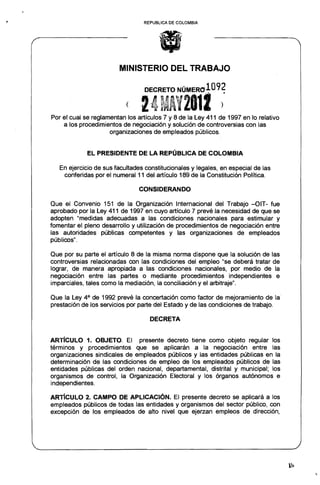 REPUBLlCA DE COLOMBIA




                        MINISTERIO DEL TRABAJO

                                  DECRETO NÚMER01092

                           ( 14MAl2al! ).
Por el cual se reglamentan los artículos 7 y 8 de la Ley 411 de 1997 en lo relativo
    a los procedimientos de negociación y solución de controversias con las
                     organizaciones de empleados públicos.


             EL PRESIDENTE DE LA REPÚBLICA DE COLOMBIA

   En ejercicio de sus facultades constitucionales y legales, en especial de las
    conferidas por el numeral 11 del artículo 189 de la Constitución Política.

                                CONSIDERANDO

Que el Convenio 151 de la Organización Internacional del Trabajo -OIT- fue
aprobado por la Ley 411 de 1997 en cuyo artículo 7 prevé la necesidad de que se
adopten "medidas adecuadas a las condiciones nacionales para estimular y
fomentar el pleno desarrollo y utilización de procedimientos de negociación entre
las autoridades públicas competentes y las organizaciones de empleados
públicos".

Que por su parte el artículo 8 de la misma norma dispone que la solución de las
controversias relacionadas con las condiciones del empleo "se deberá tratar de
lograr, de manera apropiada a las condiciones nacionales, por medio de la
negociación entre las partes o mediante procedimientos independientes e
imparciales, tales como la mediación, la conciliación y el arbitraje".

Que la Ley 4 a de 1992 prevé la concertación como factor de mejoramiento de la·
prestación de los servicios por parte del Estado y de las condiciones de trabajo.

                                   DECRETA


AR"rícULO 1. OB..IETO. El presente decreto tiene como objeto regular los
términos y procedimientos que se aplicarán a la negociación entre las
organizaciones sindicales de empleados públicos y las entidades públicas en la
determinación de las condiciones de empleo de los empleados públicos de las
entidades públicas del orden nacional, departamental, distrital y municipal; los
organismos de control, la Organización Electoral y los órganos autónomos e
independientes.

AR1"íCULO 2. CAMPO DE APLICACiÓN. El presente decreto se aplicará a los
empleados públicos de todas las entidades y organismos del sector público, con
excepción de los empleados de alto nivel que ejerzan empleos de dirección,
 