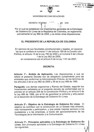REPUBLICA DE COLOMBIA
".,
j-, - ""-..'
MINISTERIO DE COMUNICACIO1-IES
EL PRESIDENTE DE LA REPUBLICA DE COLOMBIA
En ejercicio de sus facultades constitucionales y legales, en especial
las que Ie confiere el numeral 11 del articulo 189 de la Constituci6n
Politica, el articulo 14 de la Ley 790 de 2002 yel numeral 4 del articulo
1 de la Ley 962 de 2005,
en consonancia con el articulo 6 de la Ley 1151 de 2007,
DECRETA:
Articulo 1°-. Ambito de Aplicaci6n. Las disposiciones a que se
refiere el presente Decreto son de obligatorio cumplimiento pc3ra las
entidades que conforman la Administraci6n Publica, en los terminos de
los articulos 2 de la Ley 962 de 2005 y 39 de la Ley 489 de 199E:..
Paragrafo: Los demas organismos y Ramas del Estado, seguilran los
lineamientos serialados en el presente decreta de conformidad con 10
previsto en el articulo 209 de la Constituci6n Politica y el articulo 6 de
la Ley 489 de 1998, con el fin de garantizar la armonia y articIJlaci6n
en el desarrollo de la Estrategia de Gobierno En Linea.
Articulo 2°-. Objetivo de la Estrategia de Gobierno En Linea. EI
objetivo es contribuir con la construccion de un Estado mas eficiente,
mas transparente y participativo, y que preste mejores servicios a los
ciudadanos y alas empresas, a traves del aprovechamiento de las
Tecnologias de la Informacion y la Comunicacion.
Articulo 3°-. Principios aplicables a la Estrategia de Gobierno En
Linea. Son principios aplicables a la Estrategia de Gobierno En Linea
los siauientes: t .~
 