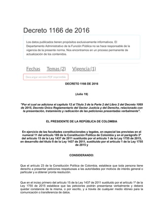 DECRETO 1166 DE 2016
(Julio 19)
"Por el cual se adiciona el capítulo 12 al Título 3 de la Parte 2 del Libro 2 del Decreto 1069
de 2015, Decreto Único Reglamentario del Sector Justicia y del Derecho, relacionado con
la presentación, tratamiento y radicación de las peticiones presentadas verbalmente".
EL PRESIDENTE DE LA REPÚBLICA DE COLOMBIA
En ejercicio de las facultades constitucionales y legales, en especial las previstas en el
numeral 11 del artículo 189 de la Constitución Política de Colombia y en el parágrafo 3º
del artículo 15 de la Ley 1437 de 2011 sustituido por el artículo 1 de la Ley 1755 de 2015,
en desarrollo del título II de la Ley 1437 de 2011, sustituido por el artículo 1 de la Ley 1755
de 2015 y
CONSIDERANDO:
Que el artículo 23 de la Constitución Política de Colombia, establece que toda persona tiene
derecho a presentar peticiones respetuosas a las autoridades por motivos de interés general o
particular y a obtener pronta resolución.
Que en el inciso primero del artículo 15 de la Ley 1437 de 2011 sustituido por el artículo 1º de la
Ley 1755 de 2015 establece que las peticiones podrán presentarse verbalmente y deberá
quedar constancia de la misma, o por escrito, y a través de cualquier medio idóneo para la
comunicación o transferencia de datos.
Decreto 1166 de 2016
Los datos publicados tienen propósitos exclusivamente informativos. El
Departamento Administrativo de la Función Pública no se hace responsable de la
vigencia de la presente norma. Nos encontramos en un proceso permanente de
actualización de los contenidos.
Fechas Temas (2) Vigencia (1)
Descargar versión PDF imprimible
 