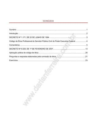 SUMÁRIO

Sumário ........................................................................................................................................ 1
Introdução ..................................................................................................................................... 2
DECRETO Nº 1.171, DE 22 DE JUNHO DE 1994. ....................................................................... 3
Código de Ética Profissional do Servidor Público Civil do Poder Executivo Federal...................... 4
Comentários ................................................................................................................................. 5
DECRETO Nº 6.029, DE 1º DE FEVEREIRO DE 2007............................................................... 13
Aplicação prática do código de ética ........................................................................................... 20
Perguntas e respostas elaboradas pela comissão de ética ......................................................... 21
Exercícios ................................................................................................................................... 23

 