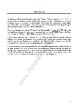 INTRODUÇÃO

O Código de Ética Profissional do Servidor Público Federal, Decreto nº 1.171/94, é
basicamente um guia de conduta profissional, ao contrário que muitos pensam, também
pessoais, a que os servidores públicos estão submetidos. Ele prescreve a preservação
dos mais nobres princípios éticos e morais, esperáveis no comportamento daqueles que
têm, como profissão, o exercício de função pública.
Ele tem inspiração no artigo 37 “caput” da Constituição Federal de 1988. Além da
inspiração constitucional, há também a legal, contida nas Leis 8112/90 (Regime Jurídico
dos Servidores Públicos) e 8429/92 (Improbidade Administrativa).
É importante salientar que o Decreto nº 1.171/94 é voltado aos servidores públicos
federais, aos quais conceitua-se, em sentido amplo, como as pessoas físicas que
prestam serviço ao Estado e às entidades da Administração Indireta, com vínculo
empregatício e mediante remuneração paga pelos cofres públicos.
Por fim, destaca-se que o servidor público não poderá jamais desprezar o elemento ético
de sua conduta. Ele deve orientar seu comportamento pelos preceitos regrados no
Código, que lhe deve servir como a um estímulo. No entanto há uma divisão das esferas
Penal, Administrativa e Ética, portanto o descumprimento das regras deste código não
acarreta nenhuma responsabilidade administrativa do agente público.

2

 
