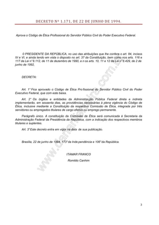 DECRETO Nº 1.171, DE 22 DE JUNHO DE 1994.

Aprova o Código de Ética Profissional do Servidor Público Civil do Poder Executivo Federal.

0 PRESIDENTE DA REPÚBLICA, no uso das atribuições que lhe confere o art. 84, incisos
IV e VI, e ainda tendo em vista o disposto no art. 37 da Constituição, bem como nos arts. 116 e
117 da Lei n° 8.112, de 11 de dezembro de 1990, e n os arts. 10, 11 e 12 da Lei n° 8.429, de 2 de
junho de 1992,

DECRETA:

Art. 1° Fica aprovado o Código de Ética Pro fissional do Servidor Público Civil do Poder
Executivo Federal, que com este baixa.
Art. 2° Os órgãos e entidades da Administra ção Pública Federal direta e indireta
implementarão, em sessenta dias, as providências necessárias à plena vigência do Código de
Ética, inclusive mediante a Constituição da respectiva Comissão de Ética, integrada por três
servidores ou empregados titulares de cargo efetivo ou emprego permanente.
Parágrafo único. A constituição da Comissão de Ética será comunicada à Secretaria da
Administração Federal da Presidência da República, com a indicação dos respectivos membros
titulares e suplentes.
Art. 3° Este decreto entra em vigor na data de sua publicação.

Brasília, 22 de junho de 1994, 173° da Inde pendência e 106° da República.

ITAMAR FRANCO
Romildo Canhim

3

 