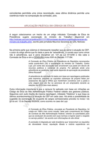 coincidentes permitida uma única recondução, essa última dinâmica permite uma
coerência maior na composição da comissão, pois.

APLICAÇÃO PRÁTICA DO CÓDIGO DE ÉTICA

A seguir colacionamos um trecho de um artigo intitulado “Comissão de Ética da
Presidência sugere exoneração do ministro do Trabalho” disponível em
http://noticias.uol.com.br/politica/2011/11/30/comissao-de-etica-sugere-exoneracao-doministro-do-trabalho.jhtm, escrito pelo jornalista Maurício Savarese do UOL Notícias:

Na primeira parte que colamos é interessante ressaltar que ao narrar à atuação da CEP,
o autor do artigo afirma que foi dada a pena de “advertência”, o correto aqui como vimos
não é advertência, que é pena disciplinar art. 127 da Lei 8112/90 e não cabe a
Comissão de Ética e sim a CENSURA inciso XXII do Decreto 1171/94:
A Comissão de Ética Pública da Presidência da República recomendou
nesta quarta-feira (30) a exoneração do ministro do Trabalho, Carlos
Lupi, por conta das acusações que envolveram sua pasta em desvio de
recursos públicos e cobrança de propina. Foi aplicada ainda uma
advertência ao pedetista, cuja saída depende da aprovação da presidente
Dilma Rousseff.
A advertência da comissão foi dada com base em reportagens publicadas
pela imprensa, incluindo as supostas cobranças de propina feitas por
assessores de Lupi a ONGs que mantinham convênios com a pasta e
uma viagem que ele fez na aeronave de um empresário durante as
eleições de 2010 (leia mais abaixo).

Outra informação importante é que a censura foi aplicada com base em infrações ao
Código de Ética da Alta Administração Público Federal voltado aos gestores públicos.
Seguimos com outro trecho da mesma reportagem, intitulado “Histórico” e que traça os
últimos acontecimentos e a atuação da CEP em cada caso. Há ainda a possibilidade de
sugestão da exoneração de ocupante de cargos comissionados prevista no inciso I do
§5 do art. 12 do Decreto 6029/09, como ocorreu no caso de Lupi.

A Comissão de Ética Pública, vinculada ao Presidente da República, foi
criada em 1999 e tem como missão “zelar pelo cumprimento do Código
de Conduta da Alta Administração Federal, orientar as autoridades para
que se conduzam de acordo com suas normas e inspirar assim o respeito
no serviço público”, de acordo com informações do site oficial.
A comissão é integrada por sete brasileiros que “preencham os requisitos
de idoneidade moral, reputação ilibada e notória experiência em
20

 