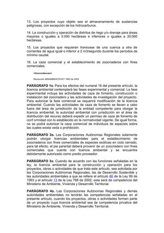 13. Los proyectos cuyo objeto sea el almacenamiento de sustancias
peligrosas, con excepción de los hidrocarburos.

14. La construcción y operación de distritos de riego y/o drenaje para áreas
mayores o iguales a 5.000 hectáreas e inferiores o iguales a 20.000
hectáreas.

15. Los proyectos que requieran transvase de una cuenca a otra de
corrientes de agua igual o inferior a 2 m3/segundo durante los períodos de
mínimo caudal.

16. La caza comercial y el establecimiento de zoocriaderos con fines
comerciales.

    <Concordancias>

    Resolución MINAMBIENTEVDT 1660 de 2005


PARÁGRAFO 1o. Para los efectos del numeral 16 del presente artículo, la
licencia ambiental contemplará las fases experimental y comercial. La fase
experimental incluye las actividades de caza de fomento, construcción o
instalación del zoocriadero y las actividades de investigación del proyecto.
Para autorizar la fase comercial se requerirá modificación de la licencia
ambiental. Cuando las actividades de caza de fomento se lleven a cabo
fuera del área de jurisdicción de la entidad competente para otorgar la
licencia ambiental, la autoridad ambiental con jurisdicción en el área de
distribución del recurso deberá expedir un permiso de caza de fomento de
conf ormidad con lo establecido en la normatividad vigente. De igual forma,
no se podrá autorizar la caza comercial de individuos de especies sobre
las cuales exista veda o prohibición.

PARÁGRAFO 2o. Las Corporaciones Autónomas Regionales solamente
podrán otorgar licencias ambientales para el establecimiento de
zoocriaderos con fines comerciales de especies exóticas en ciclo cerrado,
para tal efecto, el pie parental deberá provenir de un zoocriadero con fines
comerciales que cuente con licencia ambiental y se encuentre
debidamente autorizado como predio proveedor.

PARÁGRAFO 3o. Cuando de acuerdo con las funciones señaladas en la
ley, la licencia ambiental para la construcción y operación para los
proyectos, obras o actividades de que trata este artículo, sea solicitada por
las Corporaciones Autónomas Regionales, las de Desarrollo Sostenible y
las autoridades ambientales a que se refiere el artículo 66 de la Ley 99 de
1993 y el artículo 13 de la Ley 768 de 2002, esta será de competencia del
Ministerio de Ambiente, Vivienda y Desarrollo Territorial.

PARÁGRAFO 4o. Las Corporaciones Autónomas Regionales y demás
autoridades ambientales no tendrán las competencias señaladas en el
presente artículo, cuando los proyectos, obras o actividades formen parte
de un proyecto cuya licencia ambiental sea de competencia privativa del
Ministerio de Ambiente, Vivienda y Desarrollo Territorial.
 
