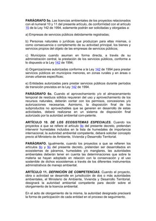 PARÁGRAFO 5o. Las licencias ambientales de los proyectos relacionados
con el numeral 10 y 11 del presente artículo, de conformidad con el artículo
15 de la Ley 142 de 1994, solamente podrán ser solicitadas y otorgadas a:

a) Empresas de servicios públicos debidamente registradas;

b) Personas naturales o jurídicas que produzcan para ellas mismas, o
como consecuencia o complemento de su actividad principal, los bienes y
servicios propios del objeto de las empresas de servicios públicos;

c) Municipios cuando asuman en forma directa, a través de su
administración central, la prestación de los servicios públicos, conforme a
lo dispuesto a la Ley 142 de 1994;

d) Organizaciones autorizadas conforme a la Ley 142 de 1994 para prestar
servicios públicos en municipios menores, en zonas rurales y en áreas o
zonas urbanas específicas;

e) Entidades autorizadas para prestar servicios públicos durante períodos
de transición previstos en la Ley 142 de 1994.

PARÁGRAFO 6o. Cuando el aprovechamiento y/o el almacenamiento
temporal de residuos sólidos requieran del uso y aprovechamiento de los
recursos naturales, deberán contar con los permisos, concesiones y/o
autorizaciones necesarias. Asimismo, la disposición final de los
subproductos no aprovechables que se generen en desarrollo de estas
actividades, deberá realizarse en un sistema de disposición final
autorizado por la autoridad ambiental com-petente.

ARTÍCULO 10. DE LOS ECOSISTEMAS ESPECIALES. Cuando los
proyectos a que se refiere el artículo 9o del presente decreto, pretendan
intervenir humedales incluidos en la lista de humedales de importancia
internacional, la autoridad ambiental competente, deberá solicitar concepto
previo al Ministerio de Ambiente, Vivienda y Desarrollo Territorial.

PARÁGRAFO. Igualmente, cuando los proyectos a que se refieren los
artículos 8o y 9o del presente decreto, pretendan ser desarrollados en
ecosistemas de páramos, humedales y/o manglares, las autoridades
ambientales deberán tener en cuenta las determinaciones que sobre la
materia se hayan adoptado en relación con la conservación y el uso
sostenible de dichos ecosistemas a través de los diferentes instrumentos
administrativos de manejo ambiental.

ARTÍCULO 11. DEFINICIÓN DE COMPETENCIAS. Cuando el proyecto,
obra o actividad se desarrolle en jurisdicción de dos o más autoridades
ambientales, el Ministerio de Ambiente, Vivienda y Desarrollo Territorial,
designará la autoridad ambiental competente para decidir sobre el
otorgamiento de la licencia ambiental.

En el acto de otorgamiento de la misma, la autoridad designada precisará
la forma de participación de cada entidad en el proceso de seguimiento.
 