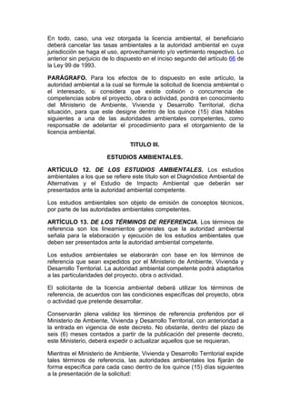 En todo, caso, una vez otorgada la licencia ambiental, el beneficiario
deberá cancelar las tasas ambientales a la autoridad ambiental en cuya
jurisdicción se haga el uso, aprovechamiento y/o vertimiento respectivo. Lo
anterior sin perjuicio de lo dispuesto en el inciso segundo del artículo 66 de
la Ley 99 de 1993.

PARÁGRAFO. Para los efectos de lo dispuesto en este artículo, la
autoridad ambiental a la cual se formule la solicitud de licencia ambiental o
el interesado, si considera que existe colisión o concurrencia de
competencias sobre el proyecto, obra o actividad, pondrá en conocimiento
del Ministerio de Ambiente, Vivienda y Desarrollo Territorial, dicha
situación, para que este designe dentro de los quince (15) días hábiles
siguientes a una de las autoridades ambientales competentes, como
responsable de adelantar el procedimiento para el otorgamiento de la
licencia ambiental.

                                TITULO III.

                       ESTUDIOS AMBIENTALES.

ARTÍCULO 12. DE LOS ESTUDIOS AMBIENTALES. Los estudios
ambientales a los que se refiere este título son el Diagnóstico Ambiental de
Alternativas y el Estudio de Impacto Ambiental que deberán ser
presentados ante la autoridad ambiental competente.

Los estudios ambientales son objeto de emisión de conceptos técnicos,
por parte de las autoridades ambientales competentes.

ARTÍCULO 13. DE LOS TÉRMINOS DE REFERENCIA. Los términos de
referencia son los lineamientos generales que la autoridad ambiental
señala para la elaboración y ejecución de los estudios ambientales que
deben ser presentados ante la autoridad ambiental competente.

Los estudios ambientales se elaborarán con base en los términos de
referencia que sean expedidos por el Ministerio de Ambiente, Vivienda y
Desarrollo Territorial. La autoridad ambiental competente podrá adaptarlos
a las particularidades del proyecto, obra o actividad.

El solicitante de la licencia ambiental deberá utilizar los términos de
referencia, de acuerdos con las condiciones específicas del proyecto, obra
o actividad que pretende desarrollar.

Conservarán plena validez los términos de referencia proferidos por el
Ministerio de Ambiente, Vivienda y Desarrollo Territorial, con anterioridad a
la entrada en vigencia de este decreto. No obstante, dentro del plazo de
seis (6) meses contados a partir de la publicación del presente decreto,
este Ministerio, deberá expedir o actualizar aquellos que se requieran.

Mientras el Ministerio de Ambiente, Vivienda y Desarrollo Territorial expide
tales términos de referencia, las autoridades ambientales los fijarán de
forma específica para cada caso dentro de los quince (15) días siguientes
a la presentación de la solicitud:
 
