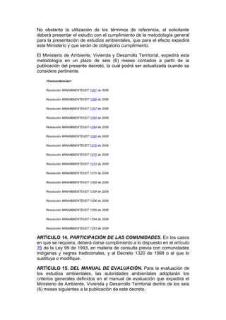 No obstante la utilización de los términos de referencia, el solicitante
deberá presentar el estudio con el cumplimiento de la metodología general
para la presentación de estudios ambientales, que para el efecto expedirá
este Ministerio y que serán de obligatorio cumplimiento.

El Ministerio de Ambiente, Vivienda y Desarrollo Territorial, expedirá esta
metodología en un plazo de seis (6) meses contados a partir de la
publicación del presente decreto, la cual podrá ser actualizada cuando se
considere pertinente.

    <Concordancias>


    Resolución MINAMBIENTEVDT 1291 de 2006


    Resolución MINAMBIENTEVDT 1288 de 2006


    Resolución MINAMBIENTEVDT 1287 de 2006


    Resolución MINAMBIENTEVDT 1285 de 2006


    Resolución MINAMBIENTEVDT 1284 de 2006


    Resolución MINAMBIENTEVDT 1280 de 2006


    Resolución MINAMBIENTEVDT 1279 de 2006


    Resolución MINAMBIENTEVDT 1275 de 2006


    Resolución MINAMBIENTEVDT 1274 de 2006


    Resolución MINAMBIENTEVDT 1270 de 2006


    Resolución MINAMBIENTEVDT 1269 de 2006


    Resolución MINAMBIENTEVDT 1259 de 2006


    Resolución MINAMBIENTEVDT 1256 de 2006


    Resolución MINAMBIENTEVDT 1255 de 2006


    Resolución MINAMBIENTEVDT 1254 de 2006


    Resolución MINAMBIENTEVDT 1253 de 2006


ARTÍCULO 14. PARTICIPACIÓN DE LAS COMUNIDADES. En los casos
en que se requiera, deberá darse cumplimiento a lo dispuesto en el artículo
76 de la Ley 99 de 1993, en materia de consulta previa con comunidades
indígenas y negras tradicionales, y al Decreto 1320 de 1998 o al que lo
sustituya o modifique.

ARTÍCULO 15. DEL MANUAL DE EVALUACIÓN. Para la evaluación de
los estudios ambientales, las autoridades ambientales adoptarán los
criterios generales definidos en el manual de evaluación que expedirá el
Ministerio de Ambiente, Vivienda y Desarrollo Territorial dentro de los seis
(6) meses siguientes a la publicación de este decreto.
 