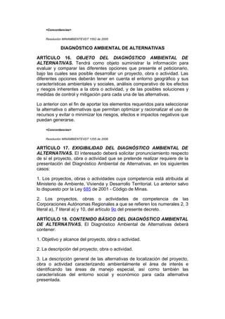<Concordancias>


    Resolución MINAMBIENTEVDT 1552 de 2005


             DIAGNÓSTICO AMBIENTAL DE ALTERNATIVAS

ARTÍCULO 16. OBJETO DEL DIAGNÓSTICO AMBIENTAL DE
ALTERNATIVAS. Tendrá como objeto suministrar la información para
evaluar y comparar las diferentes opciones que presente el peticionario,
bajo las cuales sea posible desarrollar un proyecto, obra o actividad. Las
diferentes opciones deberán tener en cuenta el entorno geográfico y sus
características ambientales y sociales, análisis comparativo de los efectos
y riesgos inherentes a la obra o actividad, y de las posibles soluciones y
medidas de control y mitigación para cada una de las alternativas.

Lo anterior con el fin de aportar los elementos requeridos para seleccionar
la alternativa o alternativas que permitan optimizar y racionalizar el uso de
recursos y evitar o minimizar los riesgos, efectos e impactos negativos que
puedan generarse.

    <Concordancias>


    Resolución MINAMBIENTEVDT 1255 de 2006


ARTÍCULO 17. EXIGIBILIDAD DEL DIAGNÓSTICO AMBIENTAL DE
ALTERNATIVAS. El interesado deberá solicitar pronunciamiento respecto
de sí el proyecto, obra o actividad que se pretende realizar requiere de la
presentación del Diagnóstico Ambiental de Alternativas, en los siguientes
casos:

1. Los proyectos, obras o actividades cuya competencia está atribuida al
Ministerio de Ambiente, Vivienda y Desarrollo Territorial. Lo anterior salvo
lo dispuesto por la Ley 685 de 2001 - Código de Minas.

2. Los proyectos, obras o actividades de competencia de las
Corporaciones Autónomas Regionales a que se refieren los numerales 2, 3
literal a), 7 literal a) y 10, del artículo 9o del presente decreto.

ARTÍCULO 18. CONTENIDO BÁSICO DEL DIAGNÓSTICO AMBIENTAL
DE ALTERNATIVAS. El Diagnóstico Ambiental de Alternativas deberá
contener:

1. Objetivo y alcance del proyecto, obra o actividad.

2. La descripción del proyecto, obra o actividad.

3. La descripción general de las alternativas de localización del proyecto,
obra o actividad caracterizando ambientalmente el área de interés e
identificando las áreas de manejo especial, así como también las
características del entorno social y económico para cada alternativa
presentada.
 