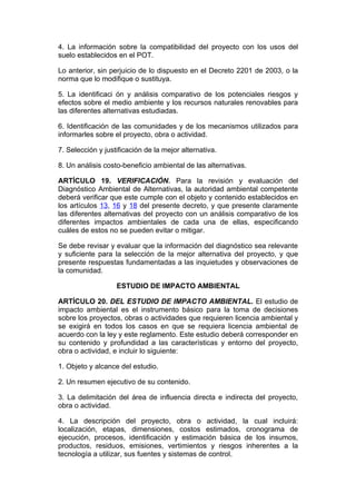 4. La información sobre la compatibilidad del proyecto con los usos del
suelo establecidos en el POT.

Lo anterior, sin perjuicio de lo dispuesto en el Decreto 2201 de 2003, o la
norma que lo modifique o sustituya.

5. La identificaci ón y análisis comparativo de los potenciales riesgos y
efectos sobre el medio ambiente y los recursos naturales renovables para
las diferentes alternativas estudiadas.

6. Identificación de las comunidades y de los mecanismos utilizados para
informarles sobre el proyecto, obra o actividad.

7. Selección y justificación de la mejor alternativa.

8. Un análisis costo-beneficio ambiental de las alternativas.

ARTÍCULO 19. VERIFICACIÓN. Para la revisión y evaluación del
Diagnóstico Ambiental de Alternativas, la autoridad ambiental competente
deberá verificar que este cumple con el objeto y contenido establecidos en
los artículos 13, 16 y 18 del presente decreto, y que presente claramente
las diferentes alternativas del proyecto con un análisis comparativo de los
diferentes impactos ambientales de cada una de ellas, especificando
cuáles de estos no se pueden evitar o mitigar.

Se debe revisar y evaluar que la información del diagnóstico sea relevante
y suficiente para la selección de la mejor alternativa del proyecto, y que
presente respuestas fundamentadas a las inquietudes y observaciones de
la comunidad.

                   ESTUDIO DE IMPACTO AMBIENTAL

ARTÍCULO 20. DEL ESTUDIO DE IMPACTO AMBIENTAL. El estudio de
impacto ambiental es el instrumento básico para la toma de decisiones
sobre los proyectos, obras o actividades que requieren licencia ambiental y
se exigirá en todos los casos en que se requiera licencia ambiental de
acuerdo con la ley y este reglamento. Este estudio deberá corresponder en
su contenido y profundidad a las características y entorno del proyecto,
obra o actividad, e incluir lo siguiente:

1. Objeto y alcance del estudio.

2. Un resumen ejecutivo de su contenido.

3. La delimitación del área de influencia directa e indirecta del proyecto,
obra o actividad.

4. La descripción del proyecto, obra o actividad, la cual incluirá:
localización, etapas, dimensiones, costos estimados, cronograma de
ejecución, procesos, identificación y estimación básica de los insumos,
productos, residuos, emisiones, vertimientos y riesgos inherentes a la
tecnología a utilizar, sus fuentes y sistemas de control.
 