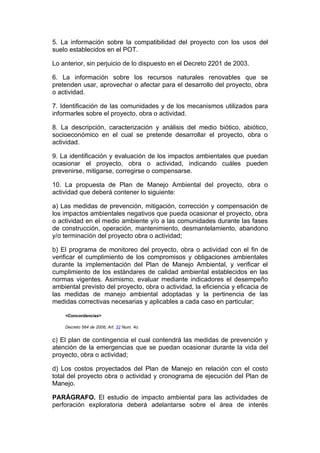 5. La información sobre la compatibilidad del proyecto con los usos del
suelo establecidos en el POT.

Lo anterior, sin perjuicio de lo dispuesto en el Decreto 2201 de 2003.

6. La información sobre los recursos naturales renovables que se
pretenden usar, aprovechar o afectar para el desarrollo del proyecto, obra
o actividad.

7. Identificación de las comunidades y de los mecanismos utilizados para
informarles sobre el proyecto, obra o actividad.

8. La descripción, caracterización y análisis del medio biótico, abiótico,
socioeconómico en el cual se pretende desarrollar el proyecto, obra o
actividad.

9. La identificación y evaluación de los impactos ambientales que puedan
ocasionar el proyecto, obra o actividad, indicando cuáles pueden
prevenirse, mitigarse, corregirse o compensarse.

10. La propuesta de Plan de Manejo Ambiental del proyecto, obra o
actividad que deberá contener lo siguiente:

a) Las medidas de prevención, mitigación, corrección y compensación de
los impactos ambientales negativos que pueda ocasionar el proyecto, obra
o actividad en el medio ambiente y/o a las comunidades durante las fases
de construcción, operación, mantenimiento, desmantelamiento, abandono
y/o terminación del proyecto obra o actividad;

b) El programa de monitoreo del proyecto, obra o actividad con el fin de
verificar el cumplimiento de los compromisos y obligaciones ambientales
durante la implementación del Plan de Manejo Ambiental, y verificar el
cumplimiento de los estándares de calidad ambiental establecidos en las
normas vigentes. Asimismo, evaluar mediante indicadores el desempeño
ambiental previsto del proyecto, obra o actividad, la eficiencia y eficacia de
las medidas de manejo ambiental adoptadas y la pertinencia de las
medidas correctivas necesarias y aplicables a cada caso en particular;

    <Concordancias>

    Decreto 564 de 2006; Art. 32 Num. 4o.


c) El plan de contingencia el cual contendrá las medidas de prevención y
atención de la emergencias que se puedan ocasionar durante la vida del
proyecto, obra o actividad;

d) Los costos proyectados del Plan de Manejo en relación con el costo
total del proyecto obra o actividad y cronograma de ejecución del Plan de
Manejo.

PARÁGRAFO. El estudio de impacto ambiental para las actividades de
perforación exploratoria deberá adelantarse sobre el área de interés
 