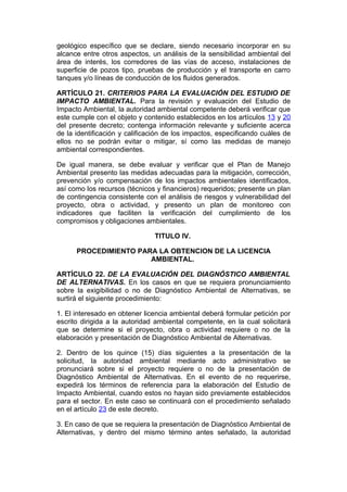 geológico específico que se declare, siendo necesario incorporar en su
alcance entre otros aspectos, un análisis de la sensibilidad ambiental del
área de interés, los corredores de las vías de acceso, instalaciones de
superficie de pozos tipo, pruebas de producción y el transporte en carro
tanques y/o líneas de conducción de los fluidos generados.

ARTÍCULO 21. CRITERIOS PARA LA EVALUACIÓN DEL ESTUDIO DE
IMPACTO AMBIENTAL. Para la revisión y evaluación del Estudio de
Impacto Ambiental, la autoridad ambiental competente deberá verificar que
este cumple con el objeto y contenido establecidos en los artículos 13 y 20
del presente decreto; contenga información relevante y suficiente acerca
de la identificación y calificación de los impactos, especificando cuáles de
ellos no se podrán evitar o mitigar, sí como las medidas de manejo
ambiental correspondientes.

De igual manera, se debe evaluar y verificar que el Plan de Manejo
Ambiental presento las medidas adecuadas para la mitigación, corrección,
prevención y/o compensación de los impactos ambientales identificados,
así como los recursos (técnicos y financieros) requeridos; presente un plan
de contingencia consistente con el análisis de riesgos y vulnerabilidad del
proyecto, obra o actividad, y presento un plan de monitoreo con
indicadores que faciliten la verificación del cumplimiento de los
compromisos y obligaciones ambientales.

                               TITULO IV.

      PROCEDIMIENTO PARA LA OBTENCION DE LA LICENCIA
                       AMBIENTAL.

ARTÍCULO 22. DE LA EVALUACIÓN DEL DIAGNÓSTICO AMBIENTAL
DE ALTERNATIVAS. En los casos en que se requiera pronunciamiento
sobre la exigibilidad o no de Diagnóstico Ambiental de Alternativas, se
surtirá el siguiente procedimiento:

1. El interesado en obtener licencia ambiental deberá formular petición por
escrito dirigida a la autoridad ambiental competente, en la cual solicitará
que se determine si el proyecto, obra o actividad requiere o no de la
elaboración y presentación de Diagnóstico Ambiental de Alternativas.

2. Dentro de los quince (15) días siguientes a la presentación de la
solicitud, la autoridad ambiental mediante acto administrativo se
pronunciará sobre si el proyecto requiere o no de la presentación de
Diagnóstico Ambiental de Alternativas. En el evento de no requerirse,
expedirá los términos de referencia para la elaboración del Estudio de
Impacto Ambiental, cuando estos no hayan sido previamente establecidos
para el sector. En este caso se continuará con el procedimiento señalado
en el artículo 23 de este decreto.

3. En caso de que se requiera la presentación de Diagnóstico Ambiental de
Alternativas, y dentro del mismo término antes señalado, la autoridad
 