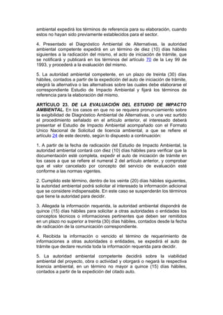 ambiental expedirá los términos de referencia para su elaboración, cuando
estos no hayan sido previamente establecidos para el sector.

4. Presentado el Diagnóstico Ambiental de Alternativas, la autoridad
ambiental competente expedirá en un término de diez (10) días hábiles
siguientes a la radicación del mismo, el acto de iniciación de trámite, que
se notificará y publicará en los términos del artículo 70 de la Ley 99 de
1993, y procederá a la evaluación del mismo.

5. La autoridad ambiental competente, en un plazo de treinta (30) días
hábiles, contados a partir de la expedición del auto de iniciación de trámite,
elegirá la alternativa o las alternativas sobre las cuales debe elaborarse el
correspondiente Estudio de Impacto Ambiental y fijará los términos de
referencia para la elaboración del mismo.

ARTÍCULO 23. DE LA EVALUACIÓN DEL ESTUDIO DE IMPACTO
AMBIENTAL. En los casos en que no se requiera pronunciamiento sobre
la exigibilidad de Diagnóstico Ambiental de Alternativas, o una vez surtido
el procedimiento señalado en el artículo anterior, el interesado deberá
presentar el Estudio de Impacto Ambiental acompañado con el Formato
Unico Nacional de Solicitud de licencia ambiental, a que se refiere el
artículo 24 de este decreto, según lo dispuesto a continuación:

1. A partir de la fecha de radicación del Estudio de Impacto Ambiental, la
autoridad ambiental contará con diez (10) días hábiles para verificar que la
documentación esté completa, expedir el auto de iniciación de trámite en
los casos a que se refiere el numeral 2 del artículo anterior, y comprobar
que el valor cancelado por concepto del servicio de evaluación esté
conforme a las normas vigentes.

2. Cumplido este término, dentro de los veinte (20) días hábiles siguientes,
la autoridad ambiental podrá solicitar al interesado la información adicional
que se considere indispensable. En este caso se suspenderán los términos
que tiene la autoridad para decidir.

3. Allegada la información requerida, la autoridad ambiental dispondrá de
quince (15) días hábiles para solicitar a otras autoridades o entidades los
conceptos técnicos o informaciones pertinentes que deben ser remitidos
en un plazo no superior a treinta (30) días hábiles, contados desde la fecha
de radicación de la comunicación correspondiente.

4. Recibida la información o vencido el término de requerimiento de
informaciones a otras autoridades o entidades, se expedirá el auto de
trámite que declare reunida toda la información requerida para decidir.

5. La autoridad ambiental competente decidirá sobre la viabilidad
ambiental del proyecto, obra o actividad y otorgará o negará la respectiva
licencia ambiental, en un término no mayor a quince (15) días hábiles,
contados a partir de la expedición del citado auto.
 