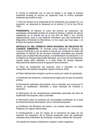 6. Contra la resolución por la cual se otorga o se niega la licencia
ambiental procede el recurso de reposición ante la misma autoridad
ambiental que profirió el acto.

7. Para los efectos de la publicidad de las decisiones que pongan fin a la
actuación, se observará lo dispuesto en el artículo 71 de la Ley 99 de
1993.

PARÁGRAFO. Al efectuar el cobro del servicio de evaluación, las
autoridades ambientales tendrán en cuenta el sistema y método de cálculo
establecido en el artículo 96 de la Ley 633 de 2000 y sus normas
reglamentarias, para lo cual deberán considerar que esta comprende el
Diagnóstico Ambiental de Alternativas, en los casos que haya lugar, y el
Estudio de Impacto Ambiental.

ARTÍCULO 24. DEL FORMATO UNICO NACIONAL DE SOLICITUD DE
LICENCIA AMBIENTAL. El Formato Unico Nacional de Solicitud de
Licencia Ambiental a que se refiere el artículo 22, contendrá los datos del
solicitante, la relación de los recursos naturales renovables que requiere
utilizar para el desarrollo del proyecto, la manifestación de afectación o no
al Sistema de Parques Nacionales Naturales, sus zonas de amortiguación,
cuando estas estén definidas, o a otras áreas de manejo especial.
Adicionalmente deberá anexar la siguiente documentación:

a) Plano de localización del proyecto, obra o actividad, en base
cartográfico del Instituto Geográfico Agustín Codazzi, IGAC;

b) Poder debidamente otorgado cuando se actúe por medio de apoderado.

c) Certificado de existencia y representación legal para el caso de persona
jurídica;

d) Descripción explicativa del proyecto, obra o actividad, que incluya por lo
menos su localización, dimensión y costo estimado de inversión y
operación;

e) Descripción de las características ambientales generales del área de
localización del proyecto, obra o actividad;

f) Información sobre la presencia de comunidades localizadas en el área
de influencia directa del proyecto, obra o actividad propuesta;

g) Certificado del Ministerio del Interior y de Justicia sobre comunidades
indígenas y/o negras tradicionales;

h) Autoliquidación y dos (2) copias de la constancia de pago por los
servicios de evaluación de la licencia ambiental, para las solicitudes
radicadas ante el Ministerio de Ambiente, Vivienda y Desarrollo Territorial;

i) El estudio de impacto ambiental en original y medio magnético.
 