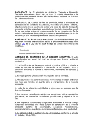 PARÁGRAFO 1o. El Ministerio de Ambiente, Vivienda y Desarrollo
Territorial determinará dentro de los tres (3) meses siguientes a la
publicación del presente decreto, el Formato Unico Nacional de Solicitud
de Licencia Ambiental.

PARÁGRAFO 2o. Cuando se trate de proyectos, obras o actividades de
competencia del Ministerio de Ambiente, Vivienda y Desarrollo Territorial,
el peticionario deberá igualmente radicar una copia del estudio de impacto
ambiental ante las respectivas autoridades ambientales regionales con el
fin de que estas emitan el pronunciamiento de su competencia. De la
anterior radicación se deberá allegar constancia a este Ministerio dentro de
los cinco (5) días hábiles siguientes con destino al expediente.

PARÁGRAFO 3o. En los casos relacionados con actividades mineras que
requieran licencias ambientales se estará al procedimiento señalado en el
artículo 282 de la Ley 685 del 2001 -Código de Minas o la norma que lo
modifique.

    <Concordancias>

    Resolución MINAMBIENTEVDT 958 de 2005


ARTÍCULO 25. CONTENIDO DE LA LICENCIA AMBIENTAL. El acto
administrativo en virtud del cual se otorga una licencia ambiental
contendrá:

1. La identificación de la persona natural o jurídica, pública o privada a
quien se autoriza la ejecución o desarrollo de un proyecto, obra o
actividad, indicando el nombre o razón social, documento de identidad y
domicilio.

2. El objeto general y localización del proyecto, obra o actividad.

3. Un resumen de las consideraciones y motivaciones de orden ambiental
que han sido tenidas en cuenta para el otorgamiento de la licencia
ambiental.

4. Lista de las diferentes actividades y obras que se autorizan con la
licencia Ambiental.

5. Los recursos naturales renovables que se autorizan utilizar, aprovechar
y/o afectar, así mismo las condiciones, prohibiciones y requisitos de su
uso.

6. Los requisitos, condiciones y obligaciones adicionales al Plan de Manejo
Ambiental presentado que debe cumplir el beneficiario de la licencia
ambiental    durante     la   construcción,    operación,    mantenimiento,
desmantelamiento, abandono o terminación del proyecto, obra o actividad.

7. La obligatoriedad de publicar el acto administrativo, conforme al artículo
71 de la Ley 99 de 1993.
 