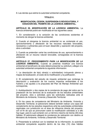8. Las demás que estime la autoridad ambiental competente.

                                 TITULO V.

     MODIFICACION, CESION, SUSPENSION O REVOCATORIA, Y
      CESACION DEL TRAMITE DE LA LICENCIA AMBIENTAL.

ARTÍCULO 26. MODIFICACIÓN DE LA LICENCIA AMBIENTAL. La
licencia ambiental podrá ser modificada en los siguientes casos:

1. En consideración a la variación de las condiciones existentes al
momento de otorgar la licencia ambiental.

2. Cuando al otorgarse la licencia ambiental no se contemple el uso,
aprovechamiento o afectación de los recursos naturales renovables,
necesarios o suficientes para el buen desarrollo y operación del proyecto,
obra o actividad.

3. Cuando se pretendan variar las condiciones de uso, aprovechamiento o
afectación de un recurso natural renovable, consagradas en la licencia
ambiental.

ARTÍCULO 27. PROCEDIMIENTO PARA LA MODIFICACIÓN DE LA
LICENCIA AMBIENTAL. Cuando se pretenda modificar una licencia
ambiental el beneficiario de esta deberá presentar su solicitud y allegar a la
autoridad ambiental competente la siguiente información:

1. La descripción de la(s) obra(s) o actividad(es) incluyendo planos y
mapas de localización, el costo de la modificación y la justificación.

2. El complemento del estudio de impacto ambiental que contenga la
descripción y evaluación de los nuevos impactos ambientales si los
hubiera y los ajustes a la propuesta del Plan de Manejo Ambiental que
corresponda.

3. Autoliquidación y dos copias de la constancia de pago del cobro por la
prestación de los servicios de la evaluación de los estudios ambientales
del proyecto, obra o actividad, para las solicitudes radicadas ante el
Ministerio de Ambiente, Vivienda y Desarrollo Territorial.

4. En los casos de competencia del Ministerio de Ambiente, Vivienda y
Desarrollo Territorial, el peticionario deberá también radicar una copia del
complemento de los estudios respectivos ante las autoridades ambientales
regionales con jurisdicción en el área de influencia directa del proyecto;
con el fin de que se pronuncien sobre la modificación solicitada si a ello
hay lugar, para lo cual contarán con un término máximo de treinta (30) días
hábiles. El peticionario allegará la constancia de radicación con destino al
Ministerio de Ambiente, Vivienda y Desarrollo Territorial.

5. Presentada la solicitud con la totalidad de la información, la autoridad
ambiental competente expedirá dentro de los diez (10) días hábiles
 
