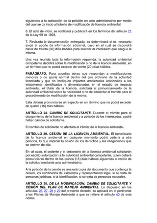 siguientes a la radicación de la petición un acto administrativo por medio
del cual se da inicio al trámite de modificación de licencia ambiental.

6. El acto de inicio, se notificará y publicará en los términos del artículo 71
de la Ley 99 de 1993.

7. Revisada la documentación entregada, se determinará si es necesario
exigir el aporte de información adicional, caso en el cual se dispondrá
hasta de treinta (30) días hábiles para solicitar al interesado que allegue la
misma.

Una vez reunida toda la información requerida, la autoridad ambiental
competente decidirá sobre la modificación o no de la licencia ambiental, en
un término que no podrá exceder de veinte (20) días hábiles.

PARÁGRAFO. Para aquellas obras que respondan a modificaciones
menores o de ajuste normal dentro del giro ordinario de la actividad
licenciada y que no impliquen impactos ambientales adicionales a los
inicialmente identificados y dimensionados en el estudio de impacto
ambiental, el titular de la licencia, solicitará el pronunciamiento de la
autoridad ambiental sobre la necesidad o no de adelantar el trámite para el
procedimiento de modificación de la misma.

Esta deberá pronunciarse al respecto en un término que no podrá exceder
de quince (15) días hábiles.

ARTÍCULO 28. CAMBIO DE SOLICITANTE. Durante el trámite para el
otorgamiento de la licencia ambiental y a petición de los interesados, podrá
haber cambio de solicitante.

El cambio de solicitante no afectará el trámite de la licencia ambiental.

ARTÍCULO 29. CESIÓN DE LA LICENCIA AMBIENTAL. El beneficiario
de la licencia ambiental en cualquier momento podrá cederla a otra
persona, lo que implicar la cesión de los derechos y las obligaciones que
se derivan de ella.

En tal caso, el cedente y el cesionario de la licencia ambiental solicitarán
por escrito autorización a la autoridad ambiental competente, quien deberá
pronunciarse dentro de los quince (15) días hábiles siguientes al recibo de
la solicitud mediante acto administrativo.

A la petición de la cesión se anexará copia del documento que contenga la
cesión, los certificados de existencia y representación legal, si se trata de
personas jurídicas, o la identificación, si se trata de personas naturales.

ARTÍCULO 30. DE LA MODIFICACIÓN, CAMBIO DE SOLICITANTE Y
CESIÓN DEL PLAN DE MANEJO AMBIENTAL. Lo dispuesto en los
artículos 26, 27, 28 y 29 del presente decreto, se aplicará en lo pertinente
a los Planes de Manejo Ambiental a que se refiere el artículo 40 de esta
norma.
 