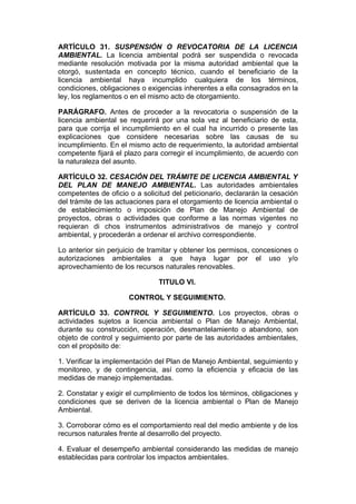 ARTÍCULO 31. SUSPENSIÓN O REVOCATORIA DE LA LICENCIA
AMBIENTAL. La licencia ambiental podrá ser suspendida o revocada
mediante resolución motivada por la misma autoridad ambiental que la
otorgó, sustentada en concepto técnico, cuando el beneficiario de la
licencia ambiental haya incumplido cualquiera de los términos,
condiciones, obligaciones o exigencias inherentes a ella consagrados en la
ley, los reglamentos o en el mismo acto de otorgamiento.

PARÁGRAFO. Antes de proceder a la revocatoria o suspensión de la
licencia ambiental se requerirá por una sola vez al beneficiario de esta,
para que corrija el incumplimiento en el cual ha incurrido o presente las
explicaciones que considere necesarias sobre las causas de su
incumplimiento. En el mismo acto de requerimiento, la autoridad ambiental
competente fijará el plazo para corregir el incumplimiento, de acuerdo con
la naturaleza del asunto.

ARTÍCULO 32. CESACIÓN DEL TRÁMITE DE LICENCIA AMBIENTAL Y
DEL PLAN DE MANEJO AMBIENTAL. Las autoridades ambientales
competentes de oficio o a solicitud del peticionario, declararán la cesación
del trámite de las actuaciones para el otorgamiento de licencia ambiental o
de establecimiento o imposición de Plan de Manejo Ambiental de
proyectos, obras o actividades que conforme a las normas vigentes no
requieran di chos instrumentos administrativos de manejo y control
ambiental, y procederán a ordenar el archivo correspondiente.

Lo anterior sin perjuicio de tramitar y obtener los permisos, concesiones o
autorizaciones ambientales a que haya lugar por el uso y/o
aprovechamiento de los recursos naturales renovables.

                               TITULO VI.

                      CONTROL Y SEGUIMIENTO.

ARTÍCULO 33. CONTROL Y SEGUIMIENTO. Los proyectos, obras o
actividades sujetos a licencia ambiental o Plan de Manejo Ambiental,
durante su construcción, operación, desmantelamiento o abandono, son
objeto de control y seguimiento por parte de las autoridades ambientales,
con el propósito de:

1. Verificar la implementación del Plan de Manejo Ambiental, seguimiento y
monitoreo, y de contingencia, así como la eficiencia y eficacia de las
medidas de manejo implementadas.

2. Constatar y exigir el cumplimiento de todos los términos, obligaciones y
condiciones que se deriven de la licencia ambiental o Plan de Manejo
Ambiental.

3. Corroborar cómo es el comportamiento real del medio ambiente y de los
recursos naturales frente al desarrollo del proyecto.

4. Evaluar el desempeño ambiental considerando las medidas de manejo
establecidas para controlar los impactos ambientales.
 