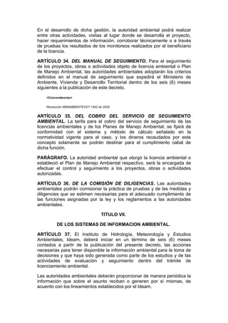 En el desarrollo de dicha gestión, la autoridad ambiental podrá realizar
entre otras actividades, visitas al lugar donde se desarrolla el proyecto,
hacer requerimientos de información, corroborar técnicamente o a través
de pruebas los resultados de los monitoreos realizados por el beneficiario
de la licencia.

ARTÍCULO 34. DEL MANUAL DE SEGUIMIENTO. Para el seguimiento
de los proyectos, obras o actividades objeto de licencia ambiental o Plan
de Manejo Ambiental, las autoridades ambientales adoptarán los criterios
definidos en el manual de seguimiento que expedirá el Ministerio de
Ambiente, Vivienda y Desarrollo Territorial dentro de los seis (6) meses
siguientes a la publicación de este decreto.

    <Concordancias>


    Resolución MINAMBIENTEVDT 1552 de 2005


ARTÍCULO 35. DEL COBRO DEL SERVICIO DE SEGUIMIENTO
AMBIENTAL. La tarifa para el cobro del servicio de seguimiento de las
licencias ambientales y de los Planes de Manejo Ambiental, se fijará de
conformidad con el sistema y método de cálculo señalado en la
normatividad vigente para el caso, y los dineros recaudados por este
concepto solamente se podrán destinar para el cumplimiento cabal de
dicha función.

PARÁGRAFO. La autoridad ambiental que otorgó la licencia ambiental o
estableció el Plan de Manejo Ambiental respectivo, será la encargada de
efectuar el control y seguimiento a los proyectos, obras o actividades
autorizadas.

ARTÍCULO 36. DE LA COMISIÓN DE DILIGENCIAS. Las autoridades
ambientales podrán comisionar la práctica de pruebas y de las medidas y
diligencies que se estimen necesarias para el adecuado cumplimiento de
las funciones asignadas por la ley y los reglamentos a las autoridades
ambientales.

                                    TITULO VII.

          DE LOS SISTEMAS DE INFORMACION AMBIENTAL.

ARTÍCULO 37. El Instituto de Hidrología, Meteorología y Estudios
Ambientales, Ideam, deberá iniciar en un término de seis (6) meses
contados a partir de la publicación del presente decreto, las acciones
necesarias para tener disponible la información ambiental para la toma de
decisiones y que haya sido generada como parte de los estudios y de las
actividades de evaluación y seguimiento dentro del trámite de
licenciamiento ambiental.

Las autoridades ambientales deberán proporcionar de manera periódica la
información que sobre el asunto reciban o generen por sí mismas, de
acuerdo con los lineamientos establecidos por el Ideam.
 