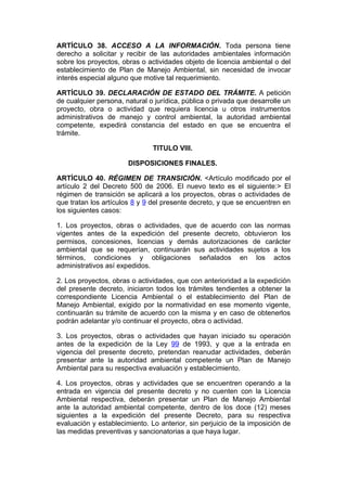 ARTÍCULO 38. ACCESO A LA INFORMACIÓN. Toda persona tiene
derecho a solicitar y recibir de las autoridades ambientales información
sobre los proyectos, obras o actividades objeto de licencia ambiental o del
establecimiento de Plan de Manejo Ambiental, sin necesidad de invocar
interés especial alguno que motive tal requerimiento.

ARTÍCULO 39. DECLARACIÓN DE ESTADO DEL TRÁMITE. A petición
de cualquier persona, natural o jurídica, pública o privada que desarrolle un
proyecto, obra o actividad que requiera licencia u otros instrumentos
administrativos de manejo y control ambiental, la autoridad ambiental
competente, expedirá constancia del estado en que se encuentra el
trámite.

                               TITULO VIII.

                       DISPOSICIONES FINALES.

ARTÍCULO 40. RÉGIMEN DE TRANSICIÓN. <Artículo modificado por el
artículo 2 del Decreto 500 de 2006. El nuevo texto es el siguiente:> El
régimen de transición se aplicará a los proyectos, obras o actividades de
que tratan los artículos 8 y 9 del presente decreto, y que se encuentren en
los siguientes casos:

1. Los proyectos, obras o actividades, que de acuerdo con las normas
vigentes antes de la expedición del presente decreto, obtuvieron los
permisos, concesiones, licencias y demás autorizaciones de carácter
ambiental que se requerían, continuarán sus actividades sujetos a los
términos, condiciones y obligaciones señalados en los actos
administrativos así expedidos.

2. Los proyectos, obras o actividades, que con anterioridad a la expedición
del presente decreto, iniciaron todos los trámites tendientes a obtener la
correspondiente Licencia Ambiental o el establecimiento del Plan de
Manejo Ambiental, exigido por la normatividad en ese momento vigente,
continuarán su trámite de acuerdo con la misma y en caso de obtenerlos
podrán adelantar y/o continuar el proyecto, obra o actividad.

3. Los proyectos, obras o actividades que hayan iniciado su operación
antes de la expedición de la Ley 99 de 1993, y que a la entrada en
vigencia del presente decreto, pretendan reanudar actividades, deberán
presentar ante la autoridad ambiental competente un Plan de Manejo
Ambiental para su respectiva evaluación y establecimiento.

4. Los proyectos, obras y actividades que se encuentren operando a la
entrada en vigencia del presente decreto y no cuenten con la Licencia
Ambiental respectiva, deberán presentar un Plan de Manejo Ambiental
ante la autoridad ambiental competente, dentro de los doce (12) meses
siguientes a la expedición del presente Decreto, para su respectiva
evaluación y establecimiento. Lo anterior, sin perjuicio de la imposición de
las medidas preventivas y sancionatorias a que haya lugar.
 