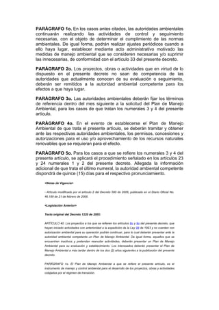 PARÁGRAFO 1o. En los casos antes citados, las autoridades ambientales
continuarán realizando las actividades de control y seguimiento
necesarias, con el objeto de determinar el cumplimiento de las normas
ambientales. De igual forma, podrán realizar ajustes periódicos cuando a
ello haya lugar, establecer mediante acto administrativo motivado las
medidas de manejo ambiental que se consideren necesarias y/o suprimir
las innecesarias, de conformidad con el artículo 33 del presente decreto.

PARÁGRAFO 2o. Los proyectos, obras o actividades que en virtud de lo
dispuesto en el presente decreto no sean de competencia de las
autoridades que actualmente conocen de su evaluación o seguimiento,
deberán ser remitidos a la autoridad ambiental competente para los
efectos a que haya lugar.

PARÁGRAFO 3o. Las autoridades ambientales deberán fijar los términos
de referencia dentro del mes siguiente a la solicitud del Plan de Manejo
Ambiental, para los casos de que tratan los numerales 3 y 4 del presente
artículo.

PARÁGRAFO 4o. En el evento de establecerse el Plan de Manejo
Ambiental de que trata el presente artículo, se deberán tramitar y obtener
ante las respectivas autoridades ambientales, los permisos, concesiones y
autorizaciones para el uso y/o aprovechamiento de los recursos naturales
renovables que se requieran para el efecto.

PARÁGRAFO 5o. Para los casos a que se refiere los numerales 3 y 4 del
presente artículo, se aplicará el procedimiento señalado en los artículos 23
y 24 numerales 1 y 2 del presente decreto. Allegada la información
adicional de que trata el último numeral, la autoridad ambiental competente
dispondrá de quince (15) días para el respectivo pronunciamiento.

    <Notas de Vigencia>


    - Artículo modificado por el artículo 2 del Decreto 500 de 2006, publicado en el Diario Oficial No.
    46.189 de 21 de febrero de 2006.


    <Legislación Anterior>


    Texto original del Decreto 1220 de 2005:


    ARTÍCULO 40. Los proyectos a los que se refieren los artículos 8o y 9o del presente decreto, que
    hayan iniciado actividades con anterioridad a la expedición de la Ley 99 de 1993 y no cuenten con
    autorización ambiental para su operación podrán continuar, para lo cual deberán presentar ante la
    autoridad ambiental competente un Plan de Manejo Ambiental. De igual forma, aquellos que se
    encuentren inactivos y pretendan reanudar actividades, deberán presentar un Plan de Manejo
    Ambiental para su evaluación y establecimiento. Los interesados deberán presentar el Plan de
    Manejo Ambiental a más tardar dentro de los dos (2) años siguientes a la publicación del presente
    decreto.


    PARÁGRAFO 1o. El Plan de Manejo Ambiental a que se refiere el presente artículo, es el
    instrumento de manejo y control ambiental para el desarrollo de los proyectos, obras y actividades
    cobijadas por el régimen de transición.
 