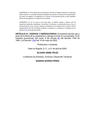 PARÁGRAFO 2o. Para efectos de la presentación del Plan de Manejo Ambiental, el interesado
    deberá solicitar a la autoridad ambiental competente los términos de referencia correspondientes,
    los cuales se acogerán a lo establecido en el artículo 13 del presente decreto y serán expedidos
    dentro del mes siguiente a la radicación de la solicitud.


    PARÁGRAFO 3o. En los casos a que haya lugar, se deberán tramitar y obtener ante las
    respectivas autoridades ambientales, los permisos, concesiones y autorizaciones para el uso y/o
    aprovechamiento de los recursos naturales renovables que se requieran para el efecto. Para el
    establecimiento del Plan de Manejo ambiental, se aplicará en lo pertinente, lo dispuesto en los
    artículos 23 y 25 del presente decreto.


ARTÍCULO 41. VIGENCIA Y DEROGATORIAS. El presente decreto rige a
partir de la fecha de su publicación y deroga el inciso 5 y la expresión "y de
medidas preventivas" del inciso 6 del artículo 8o del Decreto 1768 de
1994, y el Decreto 1180 del 10 de mayo de 2003.

                                     Publíquese y cúmplase.

                    Dado en Bogotá, D. C., a 21 de abril de 2005.

                                    ÁLVARO URIBE VÉLEZ

          La Ministra de Ambiente, Vivienda y Desarrollo Territorial,

                                  SANDRA SUÁREZ PÉREZ
 