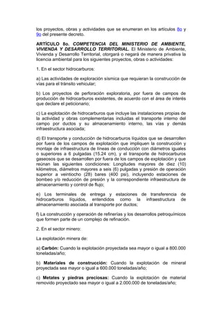 los proyectos, obras y actividades que se enumeran en los artículos 8o y
9o del presente decreto.

ARTÍCULO 8o. COMPETENCIA DEL MINISTERIO DE AMBIENTE,
VIVIENDA Y DESARROLLO TERRITORIAL. El Ministerio de Ambiente,
Vivienda y Desarrollo Territorial, otorgará o negará de manera privativa la
licencia ambiental para los siguientes proyectos, obras o actividades:

1. En el sector hidrocarburos:

a) Las actividades de exploración sísmica que requieran la construcción de
vías para el tránsito vehicular;

b) Los proyectos de perforación exploratoria, por fuera de campos de
producción de hidrocarburos existentes, de acuerdo con el área de interés
que declare el peticionario;

c) La explotación de hidrocarburos que incluye las instalaciones propias de
la actividad y obras complementarias incluidas el transporte interno del
campo por ductos y su almacenamiento interno, las vías y demás
infraestructura asociada;

d) El transporte y conducción de hidrocarburos líquidos que se desarrollen
por fuera de los campos de explotación que impliquen la construcción y
montaje de infraestructura de líneas de conducción con diámetros iguales
o superiores a 6 pulgadas (15.24 cm), y el transporte de hidrocarburos
gaseosos que se desarrollen por fuera de los campos de explotación y que
reúnan las siguientes condiciones: Longitudes mayores de diez (10)
kilómetros, diámetros mayores a seis (6) pulgadas y presión de operación
superior a veintiocho (28) bares (400 psi), incluyendo estaciones de
bombeo y/o reducción de presión y la correspondiente infraestructura de
almacenamiento y control de flujo;

e) Los terminales de entrega y estaciones de transferencia de
hidrocarburos líquidos, entendidos como la infraestructura de
almacenamiento asociada al transporte por ductos;

f) La construcción y operación de refinerías y los desarrollos petroquímicos
que formen parte de un complejo de refinación.

2. En el sector minero:

La explotación minera de:

a) Carbón: Cuando la explotación proyectada sea mayor o igual a 800.000
toneladas/año;

b) Materiales de construcción: Cuando la explotación de mineral
proyectada sea mayor o igual a 600.000 toneladas/año;

c) Metates y piedras preciosas: Cuando la explotación de material
removido proyectado sea mayor o igual a 2.000.000 de toneladas/año;
 
