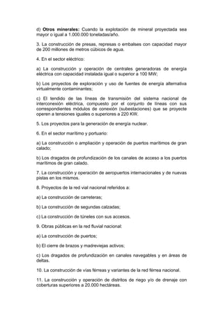d) Otros minerales: Cuando la explotación de mineral proyectada sea
mayor o igual a 1.000.000 toneladas/año.

3. La construcción de presas, represas o embalses con capacidad mayor
de 200 millones de metros cúbicos de agua.

4. En el sector eléctrico:

a) La construcción y operación de centrales generadoras de energía
eléctrica con capacidad instalada igual o superior a 100 MW;

b) Los proyectos de exploración y uso de fuentes de energía alternativa
virtualmente contaminantes;

c) El tendido de las líneas de transmisión del sistema nacional de
interconexión eléctrica, compuesto por el conjunto de líneas con sus
correspondientes módulos de conexión (subestaciones) que se proyecte
operen a tensiones iguales o superiores a 220 KW.

5. Los proyectos para la generación de energía nuclear.

6. En el sector marítimo y portuario:

a) La construcción o ampliación y operación de puertos marítimos de gran
calado;

b) Los dragados de profundización de los canales de acceso a los puertos
marítimos de gran calado.

7. La construcción y operación de aeropuertos internacionales y de nuevas
pistas en los mismos.

8. Proyectos de la red vial nacional referidos a:

a) La construcción de carreteras;

b) La construcción de segundas calzadas;

c) La construcción de túneles con sus accesos.

9. Obras públicas en la red fluvial nacional:

a) La construcción de puertos;

b) El cierre de brazos y madreviejas activos;

c) Los dragados de profundización en canales navegables y en áreas de
deltas.

10. La construcción de vías férreas y variantes de la red férrea nacional.

11. La construcción y operación de distritos de riego y/o de drenaje con
coberturas superiores a 20.000 hectáreas.
 