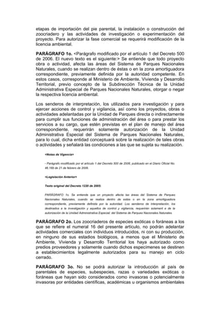 etapas de importación del pie parental, la instalación o construcción del
zoocriadero y las actividades de investigación o experimentación del
proyecto. Para autorizar la fase comercial se requerirá modificación de la
licencia ambiental.

PARÁGRAFO 1o. <Parágrafo modificado por el artículo 1 del Decreto 500
de 2006. El nuevo texto es el siguiente:> Se entiende que todo proyecto
obra o actividad, afecta las áreas del Sistema de Parques Nacionales
Naturales, cuando se realizan dentro de éstas o en la zona amortiguadora
correspondiente, previamente definida por la autoridad competente. En
estos casos, corresponde al Ministerio de Ambiente, Vivienda y Desarrollo
Territorial, previo concepto de la Subdirección Técnica de la Unidad
Administrativa Especial de Parques Nacionales Naturales, otorgar o negar
la respectiva licencia ambiental.

Los senderos de interpretación, los utilizados para investigación y para
ejercer acciones de control y vigilancia, así como los proyectos, obras o
actividades adelantadas por la Unidad de Parques directa o indirectamente
para cumplir sus funciones de administración del área o para prestar los
servicios a su cargo, que estén previstas en el plan de manejo del área
correspondiente, requerirán solamente autorización de la Unidad
Administrativa Especial del Sistema de Parques Nacionales Naturales,
para lo cual, dicha entidad conceptuará sobre la realización de tales obras
o actividades y señalará las condiciones a las que se sujeta su realización.

    <Notas de Vigencia>


    - Parágrafo modificado por el artículo 1 del Decreto 500 de 2006, publicado en el Diario Oficial No.
    46.189 de 21 de febrero de 2006.


    <Legislación Anterior>


    Texto original del Decreto 1220 de 2005:


    PARÁGRAFO 1o. Se entiende que un proyecto afecta las áreas del Sistema de Parques
    Nacionales Naturales, cuando se realiza dentro de estas o en la zona amortiguadora
    correspondiente, previamente definida por la autoridad. Los senderos de interpretación, los
    destinados a la investigación y aquellos de control y vigilancia, requerirán solament e de la
    autorización de la Unidad Administrativa Especial; del Sistema de Parques Nacionales Naturales.


PARÁGRAFO 2o. Los zoocriaderos de especies exóticas o foráneas a los
que se refiere el numeral 16 del presente artículo, no podrán adelantar
actividades comerciales con individuos introducidos, ni con su producción,
en ninguno de sus estadios biológicos, a menos que el Ministerio de
Ambiente, Vivienda y Desarrollo Territorial los haya autorizado como
predios proveedores y solamente cuando dichos especímenes se destinen
a establecimientos legalmente autorizados para su manejo en ciclo
cerrado.

PARÁGRAFO 3o. No se podrá autorizar la introducción al país de
parentales de especies, subespecies, razas o variedades exóticas o
foráneas que hayan sido considerados como invasoras o potencialmente
invasoras por entidades científicas, académicas u organismos ambientales
 