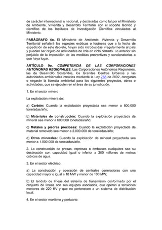 de carácter internacional o nacional, y declaradas como tal por el Ministerio
de Ambiente, Vivienda y Desarrollo Territorial con el soporte técnico y
científico de los Institutos de Investigación Científica vinculados al
Ministerio.

PARÁGRAFO 4o. El Ministerio de Ambiente, Vivienda y Desarrollo
Territorial señalará las especies exóticas o foráneas que a la fecha de
expedición de este decreto, hayan sido introducidas irregularmente al país
y puedan ser objeto de actividades de cría en ciclo cerrado. Lo anterior sin
perjuicio de la imposición de las medidas preventivas y sancionatorias a
que haya lugar.

ARTÍCULO 9o. COMPETENCIA DE LAS CORPORACIONES
AUTÓNOMAS REGIONALES. Las Corporaciones Autónomas Regionales,
las de Desarrollo Sostenible, los Grandes Centros Urbanos y las
autoridades ambientales creadas mediante la Ley 768 de 2002, otorgarán
o negarán la licencia ambiental para los siguientes proyectos, obras o
actividades, que se ejecuten en el área de su jurisdicción.

1. En el sector minero

La explotación minera de:

a) Carbón: Cuando la explotación proyectada sea menor a 800.000
toneladas/año;

b) Materiales de construcción: Cuando la explotación proyectada de
mineral sea menor a 600.000 toneladas/año;

c) Metales y piedras preciosas: Cuando la explotación proyectada de
material removido sea menor a 2.000.000 de toneladas/año;

d) Otros minerales: Cuando la explotación de mineral proyectada sea
menor a 1.000.000 de toneladas/año.

2. La construcción de presas, represas o embalses cualquiera sea su
destinación con capacidad igual o inferior a 200 millones de metros
cúbicos de agua.

3. En el sector eléctrico:

a) La construcción y operación de centrales generadoras con una
capacidad mayor o igual a 10 MW y menor de 100 MW;

b) El tendido de líneas del sistema de transmisión conformado por el
conjunto de líneas con sus equipos asociados, que operan a tensiones
menores de 220 KV y que no pertenecen a un sistema de distribución
local.

4. En el sector marítimo y portuario:
 
