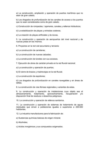 a) La construcción, ampliación y operación de puertos marítimos que no
sean de gran calado;

b) Los dragados de profundización de los canales de acceso a los puertos
que no sean considerados como de gran calado;

c) Construcción de rompeolas, t ajamares, canales y rellenos hidráulicos;

d) La estabilización de playas y entradas costeras;

e) La creación de playas artificiales y de dunas.

5. La construcción y operación de aeropuertos del nivel nacional y de
nuevas pistas en los mismos.

6. Proyectos en la red vial secundaria y terciaria:

a) La construcción de carreteras;

b) La construcción de nuevas calzadas;

c) La construcción de túneles con sus accesos.

7. Ejecución de obras de carácter privado en la red fluvial nacional:

a) La construcción y operación de puertos;

b) El cierre de brazos y madreviejas en la red fluvial;

c) La construcción de espolones;

d) Los dragados de profundización en canales navegables y en áreas de
deltas.

8. La construcción de vías férreas regionales y variantes de estas.

9. La construcción y operación de instalaciones cuyo objeto sea el
almacenamiento, tratamiento, aprovechamiento, recuperación y/o
disposición final de residuos o desechos peligrosos.

10. La construcción y operación de rellenos sanitarios.

11. La construcción y operación de sistemas de tratamiento de aguas
residuales que sirvan a poblaciones iguales o superiores a 200.000
habitantes.

12. La industria manufacturera para la fabricación de:

a) Sustancias químicas básicas de origen mineral;

b) Alcoholes;

c) Acidos inorgánicos y sus compuestos oxigenados.
 