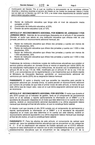 · ¡
N
, '1
DecretO umero .j; 122 de 2016 Hoja 3
Continuación del Decreto "Por el cual se modifica la remuneración de los servidores públicos
docentes y directivos docentes al servicio del Estado en los niveles de preescolar, básica y media
que se rigen por el Decreto Ley 2277 de 1979, y se dictan otras disposiciones de carácter salarial
para el sector educativo estatal".
d) 	 Rector de institución educativa que tenga sólo el nivel de educación media
completo, el 30%.
e) 	 Coordinador de institución educativa, el 20%.
f) 	 Director de centro educativo rural, el 10%.
ARTICULO 5°. RECONOCIMIENTO ADICIONAL POR NÚMERO DE JORNADAS Y POR
JORNADA ÚNICA. Además de los porcentajes dispuestos en el artículo 4° del presente
Decreto, el rector que labore en una institución educativa que ofrezca más de una
jornada, percibirá un reconocimiento adicional mensual, así:
a. 	 Rector de institución educativa que ofrece dos jornadas y cuenta con menos de
1.000 estudiantes, 20%.
b. 	 Rector de institución educativa que ofrece dos jornadas y cuenta con 1.000 o más
estudiantes, 25%.
c. 	 Rector de institución educativa que ofrece tres jornadas y cuenta con menos de
1.000 estudiantes, 25%.
d. 	 Rector de institución educativa que ofrece tres jornadas y cuenta con 1.000 o más
estudiantes, 30%.
Tratándose de rectores o directores rurales de instituciones educativas que presten el
servicio público educativo en Jornada Única al menos al sesenta por ciento (60%) de
los estudiantes matriculados en sus instituciones, de acuerdo con lo establecido en el
artículo 85 de la Ley 115 de 1994, modificado por el artículo 57 de la Ley 1753 de
2015, yen concordancia con la reglamentación y los lineamientos que al efecto expida
el Ministerio de Educación Nacional, percibirán un reconocimiento adicional del
veinticinco por ciento (25%) de su asignación básica mensual.
PARÁGRAFO. El rector o director rural que acredite los requisitos para percibir la
asignación adicional por Jornada Única, no podrá percibir el reconocimiento adicional
por número de jornadas de que trata el primer inciso de este artículo, a menos de que
este último sea de mayor valor, caso en el cual dicha asignación adicional será la que
se reconozca.
ARTICULO 6°. RECONOCIMIENTO ADICIONAL POR GESTiÓN. El rector que durante el
año 2016 cumpla con el indicador de gestión, tanto en el componente de permanencia
como en el de calidad, y reporte oportunamente la información en el SIMAT o a la
secretaría de educación respectiva en el modo que ésta determine si no cuenta con dicho
sistema, recibirá un reconocimiento adicional equivalente a su última asignación básica
mensual que devengó al final del año lectivo, el cual no constituye factor salarial.
El director rural que durante el año 2016 cumpla con el componente de permanencia y
reporte oportunamente la información en el SIMAT o a la secretaría de educación
respectiva en el modo que ésta determine si no cuenta con este sistema, recibirá un
reconocimiento adicional equivalente a su última asignación básica mensual que devengó
al final del año lectivo, el cual no constituye factor salarial.
PARÁGRAFO 1°. Para los efectos de este artículo, el componente de calidad será
medido así: para los establecimientos educativos que se encuentren en las categorías
B - C - D en la clasificación del examen de Estado aplicado por el ICFES deberán
mejorar en esta clasificación en relación con el año inmediatamente anterior; y para los
establecimientos educativos que se encuentren en las categorías A y A+ de la
 