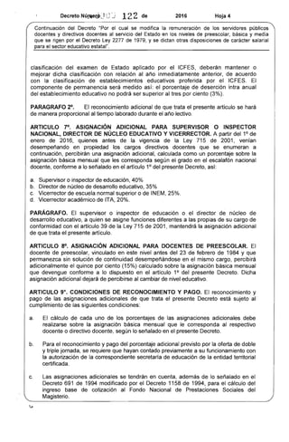 en cuenta, además
IQrr'CoTn 1158 de 1
lo señalado en
para el cálculo del
Sociales del
Decreto NÚ!JIecf.,;) Uj 122 de 2016 Hoja 4
Continuación del Decreto el cual se modifica la remuneración públicos
y directivos al servicio del en los niveles de preiesc:;oUir y
que se rigen por el Decreto Ley 2277 de 1979, y se dictan otras disposiciones carácter salarial
el sector educativo
clasificación del examen aplicado el ICFES, deberán mantener o
mejorar dicha clasificación con relación año inmediatamente anterior, de acuerdo
con la clasificación de establecimientos educativos proferida por ICFES. El
componente de permanencia será medido porcentaje de intra anual
del establecimiento educativo no podrá ser superior al tres por ciento
PARAGRAFO 2°, El reconocimiento adicional que trata el ......<:l.~OlnTO artículo se hará
manera proporcional al tiempo laborado durante año lectivo.
ARTICULO 1°, ASIGNACiÓN ADICIONAL PARA SUPERVISOR O INSPECTOR
NACIONAL, DIRECTOR NÚCLEO EDUCATIVO Y VICERRECTOR. A partir del 1° de
enero de 2016, antes de la vigencia de la Ley 715 2001, venían
desempeñando en propiedad los cargos docentes se enumeran a
continuación, percibirán una asignación adicional, calculada como un porcentaje sobre la
asignación básica mensual que les corresponda según el grado en escalafón nacional
docente, conforme a lo señalado en el artículo 1° del presente Decreto,
a. o educación, 40%
b. Director de núcleo 	 educativo,
c. Vicerrector de escuela normal superior o INEM,25%.
d. Vicerrector académico ITA, 20%.
PARÁGRAFO. El supervisor o inspector de educación o núcleo de
desarrollo educativo, a quien se asigne funciones diferentes a las de su cargo
conformidad con el artículo 39 de la Ley 715 2001, mantendrá la asignación adicional
que trata el presente artículo.
ARTICULO 8°. ASIGNACiÓN ADICIONAL PARA DOCENTES PREESCOLAR.
docente de preescolar, vinculado en este nivel del 23 de de 1984 y que
permanezca sin solución continuidad en el mismo cargo, percibirá
adicionalmente el quince por ciento (15%) calculado sobre la básica mensual
devengue conforme a lo dispuesto en artículo 1° del Dicha
asignación adicional dejará de percibirse al cambiar nivel educativo.
ARTICULO 9°. CONDICIONES DE RECONOCIMIENTO Y PAGO. reconocimiento y
de las trata el presente está sujeto al
cumplimiento de condiciones:
a. 	 cálculo uno de los de las asignaciones adicionales debe
realizarse sobre asignación básica mensual que le al respectivo
docente o directivo docente, según lo en el presente
b. 	 Para el reconocimiento y pago del adicional previsto por la oferta de
y triple jornada, se requiere que hayan contado previamente a su funcionamiento con
la autorización de correspondiente de educación la entidad territorial
certificada.
c. 	 Las asignaciones adicionales se
Decreto 691 de 1994 modificado por
ingreso base cotización al
Magisterio.
 