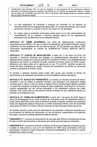 Decreto ~~(!j~t(tj J 122 de 2016 Hoja 5
Continuación del Decreto "Por el cual se modifica la remuneración de los servidores públicos
docentes y directivos docentes al servicio del Estado en los niveles de preescolar, básica y media
que se rigen por el Decreto Ley 2277 de 1979, y se dictan otras disposiciones de carácter salarial
para el sector educativo estatal".
d. La sola asignación de funciones o encargo sin comlslon no da derecho al
reconocimiento de las asignaciones adicionales. En el caso de encargo, sólo pod rá
percibirlas siempre y cuando el titular del cargo no los devengue.
e. En ningún caso la autoridad nominadora podrá incluir en el acto administrativo de
nombramiento de un docente o directivo docente alguna de las asignaciones
adicionales que se determinan en el presente Decreto.
ARTICULO 10°. PRIMA ACADÉMICA. Los Jefes de Departamento, profesores,
instructores de los INEM e ITA que a la fecha de expedición del presente Decreto, venían
recibiendo la prima académica de que trata el artículo 10° del Decreto Ley 308 de 1983,
continuarán percibiéndola en cuantía de QUINIENTOS PESOS ($500.00) MICTE,
mensuales.
ARTICULO 11°. AUXILIO DE MOVILIZACiÓN. A partir del 1° de enero de 2016, los
docentes y directivos docentes que trabajen en establecimientos educativos de los
departamentos creados en el artículo 309 de la Constitución Política, o en establecimientos
educativos que tenían la condición de estar ubicados en áreas rurales de difícil acceso,
definidas como tales antes de la vigencia de la Ley 715 de 2001, recibirán durante los
meses de labor académica un auxilio mensual de movilización de treinta mil quinientos
noventa y dos pesos ($ 30.592 ) m/cte.
El docente o directivo docente podrá recibir este auxilio solo durante el tiempo de
permanencia y de prestación del servicio en dichos establecimientos educativos.
ARTICULO 12°. AUXILIO DE TRANSPORTE. El docente y el directivo docente de tiempo
completo a que se refiere el presente Decreto, que devengue una asignación básica
mensual igualo inferior a dos (2) veces el salario mínimo mensual legal vigente, percibirá
un auxilio de transporte durante los meses de labor académica, reconocido en la forma y
cuantía establecidas por las normas aplicables a los empleados públicos del orden
nacional. Este auxilio sólo se reconocerá durante el tiempo en que realmente preste sus
servicios en el respectivo mes.
ARTICULO 13°. PRIMA DE ALIMENTACiÓN. A partir del 1° de enero de 2016, fijase la
prima de alimentación en la suma mensual de cincuenta y tres mil seiscientos treinta y
cuatro pesos ($53.634) mlcte, para el personal docente o directivo docente que devengue
hasta una asignación básica mensual de un millón seiscientos treinta y tres mil quinientos
once pesos ($1.633.511) mlcte y sólo por el tiempo en que devengue hasta esta suma.
No tendrán derecho a esta prima de alimentación los docentes o directivos docentes que
se encuentren en disfrute de vacaciones, en uso de licencia, suspendidos en el ejercicio
del cargo o cuando la entidad respectiva preste el servicio.
PARAGRAFO 1°. La prima de alimentación de que trata este artículo reemplaza las primas
de ésta o similar denominación o naturaleza que venían gozando algunos docentes.
PARAGRAFO 2°. El personal docente o directivo docente cuya asignación mensual supere
la fijada en este artículo y que a 31 de diciembre de 1985 venía percibiendo prima de
alimentación conforme a leyes anteriores, continuará percibiéndola en la forma y cuantía
establecida en tales normas.
 