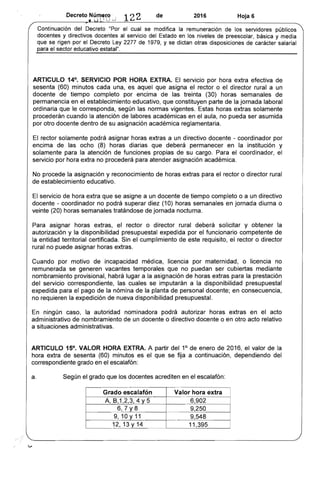 Decreto N~~~~~.~ 122 de 2016 Hoja 6
Continuación del Decreto "Por el cual se modifica la remuneración de los servidores públicos
docentes y directivos docentes al servicio del Estado en los niveles de preescolar, básica y medía
que se rigen por el Decreto Ley 2277 de 1979, y se dictan otras disposiciones de carácter salaríal
para el sector educativo estatal".
ARTICULO 14°. SERVICIO POR HORA EXTRA. El servicio por hora extra efectiva de
sesenta (60) minutos cada una, es aquel que asigna el rector o el director rural a un
docente de tiempo completo por encima de las treinta (30) horas semanales de
permanencia en el establecimiento educativo, que constituyen parte de la jornada laboral
ordinaria que le corresponda, según las normas vigentes. Estas horas extras solamente
procederán cuando la atención de labores académicas en el aula, no pueda ser asumida
por otro docente dentro de su asignación académica reglamentaria.
El rector solamente podrá asignar horas extras a un directivo docente - coordinador por
encima de las ocho (8) horas diarias que deberá permanecer en la institución y
solamente para la atención de funciones propias de su cargo. Para el coordinador, el
servicio por hora extra no procederá para atender asignación académica.
No procede la asignación y reconocimiento de horas extras para el rector o director rural
de establecimiento educativo.
El servicio de hora extra que se asigne a un docente de tiempo completo o a un directivo
docente - coordinador no podrá superar diez (10) horas semanales en jornada diurna o
veinte (20) horas semanales tratándose de jornada nocturna.
Para asignar horas extras, el rector o director rural deberá solicitar y obtener la
autorización y la disponibilidad presupuestal expedida por el funcionario competente de
la entidad territorial certificada. Sin el cumplimiento de este requisito, el rector o director
rural no puede asignar horas extras.
Cuando por motivo de incapacidad médica, licencia por maternidad, o licencia no
remunerada se generen vacantes temporales que no puedan ser cubiertas mediante
nombramiento provisional, habrá lugar a la asignación de horas extras para la prestación
del servicio correspondiente, las cuales se imputarán a la disponibilidad presupuestal
expedida para el pago de la nómina de la planta de personal docente; en consecuencia,
no requieren la expedición de nueva disponibilidad presupuesta/.
En ningún caso, la autoridad nominadora podrá autorizar horas extras en el acto
administrativo de nombramiento de un docente o directivo docente o en otro acto relativo
a situaciones administrativas.
ARTICULO 15°. VALOR HORA EXTRA. A partir del 1° de enero de 2016, el valor de la
hora extra de sesenta (60) minutos es el que se fija a continuación, dependiendo del
correspondiente grado en el escalafón:
a. Según el grado que los docentes acrediten en el escalafón:
Grado escalafón Valor hora extra
A, 8,1,2,3,4 Y 5 6,902
6,7 Y8 9,250
9, 10 Y 11 9,548
12,13y14 11,395
l '
 