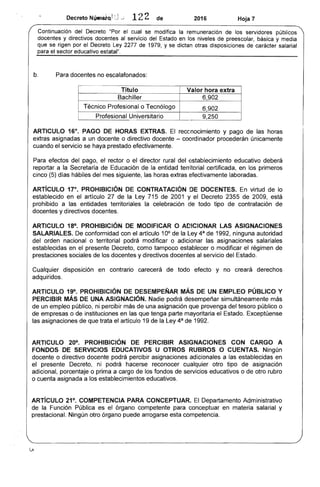 Decreto Nú...ei-Q}: -"' 1 de 2016 Hoja 7
Continuación del Decreto "Por el cual se modifica la remuneración de los servidores públicos
docentes y directivos docentes al servicio del en niveles preescolar, básica y
que se rigen por el Ley de 1979, y se dictan otras disposiciones de carácter salarial
el sector educativo estatal".
b. docentes no escalafonados:
Título
Bachiller
Técnico Profesional o Tecnólogo 6,902
9,250
ARTICULO 16°, PAGO HORAS EXTRAS. El reccnocimiento y pago de las horas
extras asignadas a un docente o directivo docente - coordinador procederán únicamente
cuando servicio se haya efectivamente.
Para efectos del pago, rector o director rural del establecimiento educativo deberá
reportar a la Secretaría Educación de la entidad territorial certificada, en los primeros
cinco (5) días hábiles del mes siguiente, las horas extras efectivamente laboradas.
ARTiCULO 17°, PROHIBICiÓN DE CONTRATACiÓN DE DOCENTES. En virtud de lo
establecido en el artículo 27 de la Ley 715 de 2001 y el Decreto 2355 de 2009, está
prohibido a entidades territoriales la celebración de todo tipo contratación de
docentes y directivos docentes.
ARTICULO 18°, PROHIBICiÓN DE MODIFICAR O ADICIONAR lAS ASIGNACIONES
SALARIALES. De conformidad con el artículo 10° de la Ley de 1992, ninguna autoridad
orden nacional o territorial podrá modificar o adicionar las asignaciones salariales
establecidas en el presente Decreto, como tampoco establecer o modificar el de
prestaciones sociales de los docentes y directivos docentes al servicio del
Cualquier disposición en contrario carecerá de todo efecto y no creará derechos
adquiridos.
ARTICULO 19°, PROHIBICiÓN DE DESEMPEÑAR MÁS UN EMPLEO PÚBLICO Y
PERCIBIR MÁS DE UNA ASIGNACiÓN. Nadie podrá desempeñar simultáneamente
de un empleo público, ni percibir más de una asignación provenga del tesoro público o
empresas o de instituciones en las que tenga parte mayoritaria el Exceptúense
asignaciones de que trata el artículo 19 de la Ley de 1992.
ARTICULO 20°, PROHIBICiÓN DE PERCIBIR ASIGNACIONES CON CARGO A
FONDOS SERVICIOS EDUCATIVOS U OTROS RUBROS O CUENTAS. Ningún
docente o directivo docente podrá percibir asignaciones adicionales a las establecidas en
el presente Decreto, ni podrá reconocer cualquier otro tipo de asignación
adicional, porcentaje o prima a cargo de los fondos servicios educativos o de otro rubro
o cuenta asignada a los establecimientos educativos.
ARTíCULO 21°, COMPETENCIA PARA CONCEPTUAR. El Departamento Administrativo
de Función Pública es órgano competente para conceptuar en materia salarial y
prestacional. Ningún otro órgano puede arrogarse competencia.
 