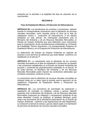 ambiente por la actividad o la fragilidad del área de ubicación así lo
recomienden.
SECCION III
Fase de Explotación Minera y Producción de Hidrocarburos
ARTICULO 20.- Los beneficiarios de contratos y concesiones deberán
tramitar la correspondiente autorización para la afectación de recursos
naturales renovables, como requisito previo al inicio de la fase de
explotación minera o producción de hidrocarburos. A los efectos
señalados en este artículo, los interesados presentarán ante el
Ministerio del Ambiente y de los Recursos Naturales Renovables un
Estudio de Impacto Ambiental que será elaborado como instrumento
para la incorporación de las consideraciones ambientales en el Estudio
de Factibilidad Técnico Económica y el correspondiente Programa de
Explotación Minero y en el Programa de Producción de Hidrocarburos.
La elaboración del Estudio de Impacto Ambiental se realizará de
acuerdo a unos términos de referencia que serán fijados conforme a lo
establecido en el artículo 7º.
ARTICULO 21.- La autorización para la afectación de los recursos
naturales renovables en la fase de explotación o producción se ajustará
a las previsiones establecidas en el Estudio de Impacto Ambiental del
proyecto y contendrá las especificaciones señaladas en el artículo 18
de estas Normas. El Ministerio del Ambiente y de los Recursos
Naturales Renovables podrá imponer las condiciones adicionales que
considere necesarias, conforme a la ley.
La autorización para la afectación de recursos naturales renovables se
otorgará hasta por un plazo igual al previsto para la ejecución de los
respectivos Programas de Explotación Minera y Producción de
Hidrocarburos.
ARTICULO 22.- Los promotores de actividades de exploración y
explotación de minerales no metálicos, arenas y gravas, deberán
presentar ante el Ministerio del Ambiente y de los Recursos Naturales
Renovables programas de mitigación y recuperación ambiental de las
áreas afectadas. Cuando se justifique, el señalado Ministerio podrá
exigir a los promotores de la actividad la presentación de un Estudio de
Impacto Ambiental, conforme a las disposiciones de este Reglamento.
La extracción eventual de arenas y gravas estará sujeta a la tramitación
de permisos de afectación de recursos naturales renovables.
 