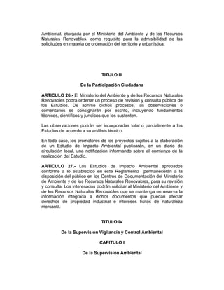 Ambiental, otorgada por el Ministerio del Ambiente y de los Recursos
Naturales Renovables, como requisito para la admisibilidad de las
solicitudes en materia de ordenación del territorio y urbanística.
TITULO III
De la Participación Ciudadana
ARTICULO 26.- El Ministerio del Ambiente y de los Recursos Naturales
Renovables podrá ordenar un proceso de revisión y consulta pública de
los Estudios. De abrirse dichos procesos, las observaciones o
comentarios se consignarán por escrito, incluyendo fundamentos
técnicos, científicos y jurídicos que los sustenten.
Las observaciones podrán ser incorporadas total o parcialmente a los
Estudios de acuerdo a su análisis técnico.
En todo caso, los promotores de los proyectos sujetos a la elaboración
de un Estudio de Impacto Ambiental publicarán, en un diario de
circulación local, una notificación informando sobre el comienzo de la
realización del Estudio.
ARTICULO 27.- Los Estudios de Impacto Ambiental aprobados
conforme a lo establecido en este Reglamento permanecerán a la
disposición del público en los Centros de Documentación del Ministerio
de Ambiente y de los Recursos Naturales Renovables, para su revisión
y consulta. Los interesados podrán solicitar al Ministerio del Ambiente y
de los Recursos Naturales Renovables que se mantenga en reserva la
información integrada a dichos documentos que puedan afectar
derechos de propiedad industrial e intereses lícitos de naturaleza
mercantil.
TITULO IV
De la Supervisión Vigilancia y Control Ambiental
CAPITULO I
De la Supervisión Ambiental
 