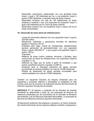 Desarrollos urbanísticos residenciales con una densidad bruta
mayor o igual a 100 habitantes por ha, o una población mayor o
igual a 2.500 habitantes, a ubicarse fuera de áreas urbanas.
Desarrollos turísticos con más de 100 habitaciones en áreas
costeras e insulares o con una propuesta de ocupación mayor o
igual a 60 habitantes por ha fuera de áreas urbanas.
Desarrollos turísticos con una superficie mayor o igual a 20 ha en
áreas continentales.
10.- Desarrollo de otras obras de infraestructura:
Líneas de transmisión eléctrica con una capacidad mayor o igual a
230.000 voltios.
Oleoductos, poliductos y gasoductos troncales de diámetros
iguales o mayores a 40 cm.
Embalses para riego, control de inundaciones, abastecimiento
general, generación de hidroelectricidad, con una capacidad
mayor o igual a 500.000 m
3
o que ocupen una superficie mayor o
igual a 100 ha.
Trasvases.
Rellenos de áreas marino costeras, lacustres y fluviales, para
construcción de obras de infraestructura, con superficies mayores
o iguales a 1 ha.
Sistemas de riego que se surtan a partir de embalses o que
cubran superficies mayores o iguales a 3.000 ha.
Emisarios para la descarga submarina de aguas servidas
provenientes de centros poblados con más de 10.000 habitantes.
Plantas de tratamiento de aguas servidas municipales para
centros poblados con más de 10.000 habitantes.
También se requerirán Estudios de Impacto Ambiental para los
programas y proyectos relativos a actividades no señaladas en este
artículo, pero que de acuerdo a la evaluación técnica del Documento de
Intención requieran de este tipo de estudio.
ARTICULO 7º.- El alcance y contenido de los Estudios de Impacto
Ambiental se determinará a partir de una propuesta de términos de
referencia presentada por los promotores de la actividad al Ministerio
del Ambiente y de los Recursos Naturales Renovables. La propuesta de
términos de referencia incluirá la siguiente información:
1) Descripción preliminar del programa o proyecto y el medio ambiente:
Se incluirá información de las opciones relativas al diseño, localización y
 