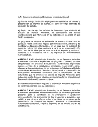 4.7) Documento síntesis del Estudio de Impacto Ambiental.
5) Plan de trabajo: Se incluirá el programa de realización de talleres y
presentación de informes de avance, así como el tiempo estimado de
ejecución del Estudio.
6) Equipo de trabajo: Se señalará la Consultora que elaborará el
Estudio de Impacto Ambiental, la composición del equipo
interdisciplinario que intervendrá en su elaboración y las áreas en que
harán sus aportes.
La propuesta de términos de referencia se ajustará a cada caso en
particular y será aprobada o negada por el Ministerio del Ambiente y de
los Recursos Naturales Renovables, en un plazo que no excederá de
cuarenta y cinco (45) días continuos a partir de su presentación. En
todo caso, la decisión que se tome deberá ser expresa y justificada,
conforme a lo establecido en la Ley Orgánica de Procedimientos
Administrativos.
ARTICULO 8º.- El Ministerio del Ambiente y de los Recursos Naturales
Renovables notificará al responsable del programa o proyecto sobre la
obligatoriedad de presentar Evaluaciones Ambientales Específicas
cuando se trate de la reactivación, ampliación, reconversión, cierre,
clausura y desmantelamiento de las actividades señaladas en el listado
contenido en el artículo 6º. Asímismo, se requerirá la presentación de
Evaluaciones Ambientales Específicas para la autorización de las
actividades que no ameriten un Estudio de Impacto Ambiental, pero
deban ser objeto de una evaluación ambiental conforme al análisis del
Documento de Intención correspondiente.
En la notificación donde se requiera la Evaluación Ambiental Específica
se fijarán los alcances para su elaboración.
ARTICULO 9º.- El Ministerio del Ambiente y de los Recursos Naturales
Renovables establecerá mediante Resolución los recaudos que deban
presentar para la tramitación de la autorización o aprobación
correspondiente, los promotores de los programas y proyectos que
debido a sus mínimos efectos sobre el ambiente no requieran de la
presentación de Estudios de Impacto Ambiental o Evaluaciones
Ambientales Específicas, según lo dispuesto en los artículo 6º y 8º de
este Decreto.
 