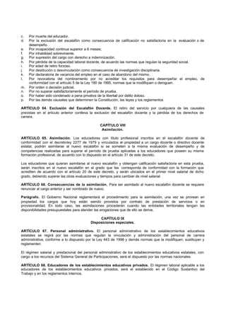 c.   Por muerte del educador.
d.   Por la exclusión del escalafón como consecuencia de calificación no satisfactoria en la evaluación o de
     desempeño.
e.   Por incapacidad continua superior a 6 meses;
f.   Por inhabilidad sobreviniente.
g.   Por supresión del cargo con derecho a indemnización.
h.   Por pérdida de la capacidad laboral docente, de acuerdo las normas que regulan la seguridad social.
i.   Por edad de retiro forzoso.
j.   Por destitución o desvinculación como consecuencia de investigación disciplinaria.
k.   Por declaratoria de vacancia del empleo en el caso de abandono del mismo.
l.   Por revocatoria del nombramiento por no acreditar los requisitos para desempeñar el empleo, de
     conformidad con el artículo 5 de la Ley 190 de 1995, normas que la modifiquen o deroguen.
m.   Por orden o decisión judicial.
n.   Por no superar satisfactoriamente el período de prueba.
o.   Por haber sido condenado a pena privativa de la libertad por delito doloso.
p.   Por las demás causales que determinen la Constitución, las leyes y los reglamentos

ARTÍCULO 64. Exclusión del Escalafón Docente. El retiro del servicio por cualquiera de las causales
previstas en el artículo anterior conlleva la exclusión del escalafón docente y la pérdida de los derechos de
carrera.

                                                CAPÍTULO VIII
                                                 Asimilación.

ARTÍCULO 65. Asimilación. Los educadores con título profesional inscritos en el escalafón docente de
conformidad con el decreto-ley 2277 de 1979 y vinculados e propiedad a un cargo docente o directivo docente
                                                                n
estatal, podrán asimilarse al nuevo escalafón si se someten a la misma evaluación de desempeño y de
competencias realizadas para superar el período de prueba aplicadas a los educadores que poseen su misma
formación profesional, de acuerdo con lo dispuesto en el artículo 31 de este decreto.

Los educadores que quieran asimilarse al nuevo escalafón y obtengan calificación satisfactoria en esta prueba,
serán inscritos en el nuevo escalafón en el grado que les corresponda de conformidad con la formación que
acrediten de acuerdo con el artículo 20 de este decreto, y serán ubicados en el primer nivel salarial de dicho
grado, debiendo superar las otras evaluaciones y tiempos para cambiar de nivel salarial.

ARTÍCULO 66. Consecuencias de la asimilación. Para ser asimilado al nuevo escalafón docente se requiere
renunciar al cargo anterior y ser nombrado de nuevo.

Parágrafo. El Gobierno Nacional reglamentará el procedimiento para la asimilación, una vez se provean en
propiedad los cargos que hoy están siendo provistos por contrato de prestación de servicios o en
provisionalidad. En todo caso, las asimilaciones procederán cuando las entidades territoriales tengan las
disponibilidades presupuestales para atender las erogaciones que de ello se derive.

                                               CAPÍTULO IX
                                          Disposiciones especiales.

ARTÍCULO 67. Personal administrativo. El personal administrativo de los establecimientos educativos
estatales se regirá por las normas que regulan la vinculación y administración del personal de carrera
administrativa, conforme a lo dispuesto por la Ley 443 de 1998 y demás normas que la modifiquen, sustituyan y
reglamenten.

El régimen salarial y prestacional del personal administrativo de los establecimientos educativos estatales, con
cargo a los recursos del Sistema General de Participaciones, será el dispuesto por las normas nacionales.

ARTÍCULO 68. Educadores de los establecimientos educativos privados. El régimen laboral aplicable a los
educadores de los establecimientos educativos privados, será el establecido en el Código Sustantivo del
Trabajo y en los reglamentos internos.
 