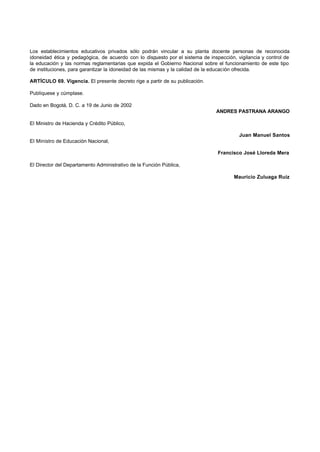 Los establecimientos educativos privados sólo podrán vincular a su planta docente personas de reconocida
idoneidad ética y pedagógica, de acuerdo con lo dispuesto por el sistema de inspección, vigilancia y control de
la educación y las normas reglamentarias que expida el Gobierno Nacional sobre el funcionamiento de este tipo
de instituciones, para garantizar la idoneidad de las mismas y la calidad de la educación ofrecida.

ARTÍCULO 69. Vigencia. El presente decreto rige a partir de su publicación.

Publíquese y cúmplase.

Dado en Bogotá, D. C. a 19 de Junio de 2002
                                                                               ANDRES PASTRANA ARANGO

El Ministro de Hacienda y Crédito Público,

                                                                                         Juan Manuel Santos
El Ministro de Educación Nacional,

                                                                                Francisco José Lloreda Mera

El Director del Departamento Administrativo de la Función Pública,

                                                                                       Mauricio Zuluaga Ruiz
 