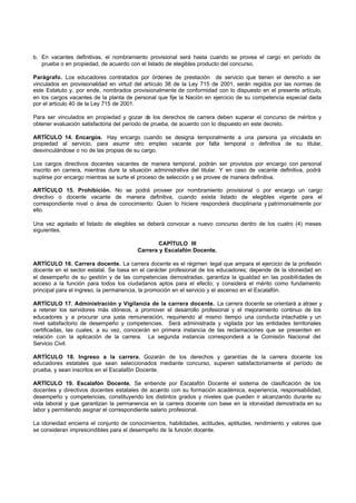 b. En vacantes definitivas, el nombramiento provisional será hasta cuando se provea el cargo en período de
   prueba o en propiedad, de acuerdo con el listado de elegibles producto del concurso.

Parágrafo. Los educadores contratados por órdenes de prestación de servicio que tienen el derecho a ser
vinculados en provisionalidad en virtud del artículo 38 de la Ley 715 de 2001, serán regidos por las normas de
este Estatuto y, por ende, nombrados provisionalmente de conformidad con lo dispuesto en el presente artículo,
en los cargos vacantes de la planta de personal que fije la Nación en ejercicio de su competencia especial dada
por el artículo 40 de la Ley 715 de 2001.

Para ser vinculados en propiedad y gozar de los derechos de carrera deben superar el concurso de méritos y
obtener evaluación satisfactoria del período de prueba, de acuerdo con lo dispuesto en este decreto.

ARTÍCULO 14. Encargos. Hay encargo cuando se designa temporalmente a una persona ya vinculada en
propiedad al servicio, para asumir otro empleo vacante por falta temporal o definitiva de su titular,
desvinculándose o no de las propias de su cargo.

Los cargos directivos docentes vacantes de manera temporal, podrán ser provistos por encargo con personal
inscrito en carrera, mientras dure la situación administrativa del titular. Y en caso de vacante definitiva, podrá
suplirse por encargo mientras se surte el proceso de selección y se provee de manera definitiva.

ARTÍCULO 15. Prohibición. No se podrá proveer por nombramiento provisional o por encargo un cargo
directivo o docente vacante de manera definitiva, cuando exista listado de elegibles vigente para el
correspondiente nivel o área de conocimiento: Quien lo hiciere responderá disciplinaria y patrimonialmente por
ello.

Una vez agotado el listado de elegibles se deberá convocar a nuevo concurso dentro de los cuatro (4) meses
siguientes.

                                                 CAPÍTULO III
                                         Carrera y Escalafón Docente.

ARTÍCULO 16. Carrera docente. La carrera docente es el régimen legal que ampara el ejercicio de la profesión
docente en el sector estatal. Se basa en el carácter profesional de los educadores; depende de la idoneidad en
el desempeño de su gestión y de las competencias demostradas; garantiza la igualdad en las posibilidades de
acceso a la función para todos los ciudadanos aptos para el efecto; y considera el mérito como fundamento
principal para el ingreso, la permanencia, la promoción en el servicio y el ascenso en el Escalafón.

ARTÍCULO 17. Administración y Vigilancia de la carrera docente. La carrera docente se orientará a atraer y
a retener los servidores más idóneos, a promover el desarrollo profesional y el mejoramiento continuo de los
educadores y a procurar una justa remuneración, requiriendo al mismo tiempo una conducta intachable y un
nivel satisfactorio de desempeño y competencias. Será administrada y vigilada por las entidades territoriales
certificadas, las cuales, a su vez, conocerán en primera instancia de las reclamaciones que se presenten en
relación con la aplicación de la carrera. La segunda instancia corresponderá a la Comisión Nacional del
Servicio Civil.

ARTÍCULO 18. Ingreso a la carrera. Gozarán de los derechos y garantías de la carrera docente los
educadores estatales que sean seleccionados mediante concurso, superen satisfactoriamente el período de
prueba, y sean inscritos en el Escalafón Docente.

ARTÍCULO 19. Escalafón Docente. Se entiende por Escalafón Docente el sistema de clasificación de los
docentes y directivos docentes estatales de acuerdo con su formación académica, experiencia, responsabilidad,
desempeño y competencias, constituyendo los distintos grados y niveles que pueden ir alcanzando durante su
vida laboral y que garantizan la permanencia en la carrera docente con base en la idoneidad demostrada en su
labor y permitiendo asignar el correspondiente salario profesional.

La idoneidad encierra el conjunto de conocimientos, habilidades, actitudes, aptitudes, rendimiento y valores que
se consideran imprescindibles para el desempeño de la función docente.
 