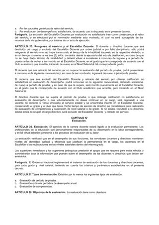 a. Por las causales genéricas de retiro del servicio.
b. Por evaluación de desempeño no satisfactoria, de acuerdo con lo dispuesto en el presente decreto.
Parágrafo. La exclusión del Escalafón Docente por evaluación no satisfactoria trae como consecuencia el retiro
del servicio, y se efectuará por el nominador mediante acto motivado, el cual no será susceptible de los
recursos de la vía gubernativa, por tratarse de un acto de ejecución.

ARTÍCULO 25. Reingreso al servicio y al Escalafón Docente. El docente o directivo docente que sea
destituido del cargo y excluido del Escalafón Docente por orden judicial o por fallo disciplinario, sólo podrá
reingresar al servicio una vez haya transcurrido el tiempo de la inhabilidad impuesto en la respectiva decisión, o
en un tiempo no menor a los tres (3) años, contados desde la ejecutoria del acto de destitución, en caso de que
no se haya fijado término de inhabilidad, y deberá volver a someterse a concurso de ingreso y a período de
prueba antes de volver a ser inscrito en el Escalafón Docente, en el grado que le corresponda de acuerdo con el
título académico que acredite; iniciando de nuevo en el Nivel Salarial A del correspondiente grado.

El docente que sea retirado del servicio por no superar la evaluación del período de prueba, podrá presentarse
a concurso en la siguiente convocatoria y, en caso de ser nombrado, ingresará de nuevo a período de prueba.

El docente que sea excluido del Escalafón Docente y retirado del servicio por obtener calificación no
satisfactoria en evaluación de desempeño, podrá concursar en la siguiente convocatoria, debiendo someterse
de nuevo a período de prueba, y en caso de que la supere, será inscrito nuevamente en el Escalafón Docente,
en el grado que le corresponda de acuerdo con el título académico que acredite, pero iniciando en el Nivel
Salarial A.

El directivo docente que no supere el período de prueba, o que obtenga calificación no satisfactoria en
evaluación de desempeño, o que voluntariamente no desee continuar en tal cargo, será regresado a una
vacante de docente si venía vinculado al servicio estatal y se encontraba inscrito en el Escalafón Docente,
conservando el grado y el nivel que tenía. Dicho tiempo de servicio de directivo se contabilizará para realización
de evaluación de competencias y superación de nivel salarial o de grado. Si no estaba vinculado a la docencia
estatal antes de ocupar el cargo directivo, será excluido del Escalafón Docente y retirado del servicio.

                                                 CAPÍTULO IV
                                                 Evaluación.

ARTÍCULO 26. Evaluación. El ejercicio de la carrera docente estará ligado a la evaluación permanente. Los
profesionales de la educación son personalmente responsables de su desempeño en la labor correspondiente,
y en tal virtud deberán someterse a los procesos de evaluación de su labor.

La evaluación verificará que en el desempeño de sus funciones, los servidores docentes y directivos mantienen
niveles de idoneidad, calidad y eficiencia que justifican la permanencia en el cargo, los ascensos en el
Escalafón y las reubicaciones en los niveles salariales dentro del mismo grado.

Los superiores inmediatos y los superiores jerárquicos prestarán el apoyo que se requiera para estos efectos y
suministrarán toda la información que posean sobre el desempeño de los docentes y directivos que deban ser
evaluados.

Parágrafo. El Gobierno Nacional reglamentará el sistema de evaluación de los docentes y directivos docentes,
para cada grado y nivel salarial, teniendo en cuenta los criterios y parámetros establecidos en el presente
decreto.

ARTÍCULO 27.Tipos de evaluación: Existirán por lo menos los siguientes tipos de evaluación:

a.   Evaluación de período de prueba.
b.   Evaluación ordinaria periódica de desempeño anual.
c.   Evaluación de competencias.

ARTÍCULO 28. Objetivos de la evaluación. La evaluación tiene como objetivos:
 