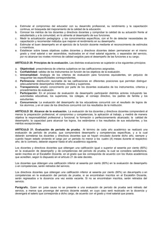 a.   Estimular el compromiso del educador con su desarrollo profesional, su rendimiento y la capacitación
     continua, en búsqueda del mejoramiento de la calidad de la educación.
b.   Conocer los méritos de los docentes y directivos docentes y comprobar la calidad de su actuación frente al
     estudiantado y a la comunidad, en lo atinente al desempeño de sus funciones.
c.   Medir la actualización pedagógica y los conocimientos específicos, con el fin de detectar necesidades de
     capacitación y recomendar métodos que mejoren el rendimiento en su desempeño.
d.   Estimular el buen desempeño en el ejercicio de la función docente mediante el reconocimiento de estímulos
     o incentivos.
e.   Establecer sobre bases objetivas cuáles docentes y directivos docentes deben permanecer en el mismo
     grado y nivel salarial o ser ascendidos, reubicados en el nivel salarial siguiente, o separados del servicio,
     por no alcanzar los niveles mínimos de calidad exigidos para el desempeño de las funciones a su cargo.

ARTÍCULO 29. Principios de la evaluación. Las distintas evaluaciones se sujetarán a los siguientes principios:

a.   Objetividad: prescindencia de criterios subjetivos en las calificaciones asignadas.
b.   Confiabilidad: validez de los instrumentos en función de los objetivos de la evaluación.
c.   Universalidad: Analogía de los criterios de evaluación para funciones equivalentes, sin perjuicio de
     resguardar las especificidades correspondientes.
d.   Pertinencia: distribución razonable de las calificaciones en diferentes posiciones que permitan distinguir
     adecuadamente desempeños inferiores, medios y superiores.
e.   Transparencia: amplio conocimiento por parte de los docentes evaluados de los instrumentos, criterios y
     procedimientos de evaluación.
f.   Participación: En el proceso de evaluación de desempeño participarán distintos actores incluyendo las
     autoridades educativas, los superiores, los colegas, el consejo directivo, los padres de familia y los
     estudiantes.
g.   Concurrencia: La evaluación del desempeño de los educadores concurrirá con el resultado de logros de
     los alumnos, y en el caso de los directivos concurrirá con los resultados de la institución.

ARTÍCULO 30. Alcance de la evaluación. La evaluación de los docentes y directivos docentes comprenderá al
menos la preparación profesional, el compromiso y competencias, la aplicación al trabajo, y medirá de manera
objetiva la responsabilidad profesional y funcional; la formación o perfeccionamiento alcanzado; la calidad de
desempeño; la capacidad para alcanzar los logros, los estándares o los resultados de sus estudiantes, y los
méritos excepcionales.

ARTÍCULO 31. Evaluación de período de prueba. Al término de cada año académico se realizará una
evaluación de período de prueba, que comprenderá desempeño y competencias específicas, y a la cual
deberán someterse los docentes y directivos docentes que se hayan vinculado durante dicho año, siempre y
cuando hayan estado sirviendo el cargo por un período no menor a los cuatro (4) meses durante el respectivo
año; de lo contrario, deberán esperar hasta el año académico siguiente.

Los docentes y directivos docentes que obtengan una calificación igual o superior al sesenta por ciento (60%)
en la evaluación de desempeño y de competencias del período de prueba, la cual se considera satisfactoria,
serán inscritos en el Escalafón Docente, en el grado que les corresponda de acuerdo con los títulos académicos
que acrediten, según lo dispuesto en el artículo 21 de este decreto.

Los docentes que obtengan una calificación inferior al sesenta por ciento (60%) en la evaluación de desempeño
o en competencias, serán retirados del servicio.

Los directivos docentes que obtengan una calificación inferior al sesenta por ciento (60%) en des empeño o en
competencias en la evaluación del período de prueba, si se encontraban inscritos en el Escalafón Docente,
serán regresados a la docencia una vez exista vacante. Si no se encontraban inscritos, serán retirados del
servicio.

Parágrafo. Quien sin justa causa no se presente a una evaluación de período de prueba será retirado del
servicio, a menos que provenga del servicio docente estatal, en cuyo caso será reubicado en la docencia y
devengará el salario que corresponda a dicho cargo, de acuerdo con el grado y nivel salarial que poseía.
 