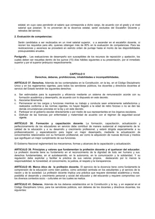 estatal; en cuyo caso percibirán el salario que corresponda a dicho cargo, de acuerdo con el grado y el nivel
     salarial que poseían. Si no provenían de la docencia estatal, serán excluidos del Escalafón Docente y
     retirados del servicio.

2. Evaluación de competencias:

     Serán candidatos a ser reubicados en un nivel salarial superior, o a ascender en el escalafón docente, si
     reúnen los requisitos para ello, quienes obtengan más de 80% en la evaluación de competencias. Para las
     reubicaciones y ascensos se procederá en estricto orden de puntaje hasta el monto de las disponibilidades
     presupuestales anuales.

Parágrafo . Las evaluaciones de desempeño son susceptibles de los recursos de reposición y apelación, los
cuales deben ser resueltas dentro de los quince (15) días hábiles siguientes a su presentación, por el inmediato
superior y por el superior jerárquico respectivamente.

.

                                                CAPÍTULO V
                    Derechos, deberes, prohibiciones, inhabilidades e incompatibilidades.

ARTÍCULO 37. Derechos. Además de los contemplados en la Constitución, en la ley, en el Código Disciplinario
Unico y en los reglamentos vigentes, para todos los servidores públicos, los docentes y directivos docentes al
servicio del Estado tendrán los siguientes derechos:

a.   Ser estimulados para la superación y eficiencia mediante un sistema de remuneración acorde con su
     formación académica y desempeño, de acuerdo con lo dispuesto en este decreto.
b.   Asociarse libremente.
c.   Permanecer en los cargos y funciones mientras su trabajo y conducta sean enteramente satisfactorios y
     realizados conforme a las normas vigentes, no hayan llegado a la edad de retiro forzoso o no se den las
     demás circunstancias previstas en la ley y en este decreto.
d.   Participar en el gobierno escolar directamente o por medio de sus representantes en los órganos escolares.
e.   Disfrutar de las licencias por enfermedad y maternidad de acuerdo con el régimen de seguridad social
     vigente.

ARTÍCULO 38. Formación y capacitación docente. La formación, capacitación, actualización y
perfeccionamiento de los educadores en servicio debe contribuir de manera sustancial al mejoramiento de la
calidad de la educación y a su desarrollo y crecimiento profesional, y estará dirigida especialmente a su
profesionalización y especialización para lograr un mejor desempeño, mediante la actualización de
conocimientos relacionados con su formación profesional, así como la adquisición de nuevas técnicas y medios
que signifiquen un mejor cumplimiento de sus funciones.

El Gobierno Nacional reglamentará los mecanismos, formas y alcances de la capacitación y actualización.

ARTICULO 39. Principios y valores que fundamentan la profesión docente y el quehacer del educador.
La profesión docente tiene su fundamento en el reconocimiento de la dignidad de todo ser humano y sus
derechos fundamentales, en el autodesarrollo, en la autonomía, en la comunicación y la solidaridad. Y su
regulación debe explicitar y facilitar la práctica de sus valores propios,             destacando por lo menos la
responsabilidad, la honestidad, el conocimiento, la justicia, el respeto y la transparencia.

ARTÍCULO 40. Marco ético de la profesión docente. El ejercicio de la docencia tiene como fundamento la
comprensión de la educación como bien público, como actividad centrada en los estudiantes y al servicio de la
nación y de la sociedad. La profesión docente implica una práctica que requiere idoneidad académica y moral,
posibilita el desarrollo y crecimiento personal y social del educador y del educando y requiere compromiso con
los diversos contextos socio - culturales en los cuales se realiza.

ARTÍCULO 41. Deberes. Además de los deberes establecidos en la Constitución y la ley, y en especial en el
Código Disciplinario Unico, para los servidores públicos, son deberes de los docentes y directivos docentes, los
siguientes:
 