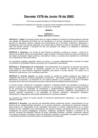 Decreto 1278 de Junio 19 de 2002
Por el cual se expide el Estatuto de Profesionalización Docente.
El Presidente de la República de Colombia, en ejercicio de las facultades extraordinarias conferidas por el
artículo 111 de la ley 715 de 2001,
DECRETA
CAPÍTULO I
Objeto, aplicación y alcance.
ARTÍCULO 1. Objeto. El presente decreto tiene por objeto establecer el Estatuto de Profesionalización Docente
que regulará las relaciones del Estado con los educadores a su servicio, garantizando que la docencia sea
ejercida por educadores idóneos, partiendo del reconocimiento de su formación, experiencia, desempeño y
competencias como los atributos esenciales que orientan todo lo referente al ingreso, permanencia, ascenso y
retiro del servidor docente y buscando con ello una educación con calidad y un desarrollo y crecimiento
profesional de los docentes.
ARTÍCULO 2. Aplicación. Las normas de este Estatuto se aplicarán a quienes se vinculen a partir de la
vigencia del presente decreto para desempeñar cargos docentes y directivos docentes al servicio del Estado en
los niveles de preescolar, básica (primaria y secundaria) o media, y a quienes sean asimilados de conformidad
con lo dispuesto en esta misma norma.
Los educadores estatales ingresarán primero al servicio, y si superan satisfactoriamente el período de prueba
se inscribirán en el Escalafón Docente, de acuerdo con lo dispuesto en este decreto.
ARTÍCULO 3. Profesionales de la Educación. Son profesionales de la educación las personas que poseen
título profesional de licenciado en educación expedido por una institución de educación superior; los
profesionales con titulo diferente, legalmente habilitados para ejercer la función docente de acuerdo con lo
dispuesto en este decreto; y los normalistas superiores.
ARTÍCULO 4. Función docente. La función docente es aquella de carácter profesional que implica la
realización directa de los procesos sistemáticos de enseñanza - aprendizaje, lo cual incluye el diagnóstico, la
planificación, la ejecución y la evaluación de los mismos procesos y sus resultados, y de otras actividades
educativas dentro del marco del proyecto educativo institucional de los establecimientos educativos.
La función docente, además de la asignación académica, comprende también las actividades curriculares no
lectivas, el servicio de orientación estudiantil, la atención a la comunidad, en especial de los padres de familia
de los educandos; las actividades de actualización y perfeccionamiento pedagógico; las actividades de
planeación y evaluación institucional; otras actividades formativas, culturales y deportivas, contempladas en el
proyecto educativo institucional; y las actividades de dirección, planeación, coordinación, evaluación,
administración y programación relacionadas directamente con el proceso educativo.
Las personas que ejercen la función docente se denominan genéricamente educadores, y son docentes y
directivos docentes.
ARTÍCULO 5. Docentes. Las personas que desarrollan labores académicas directa y personalmente con los
alumnos de los establecimientos educativos en su proceso enseñanza aprendizaje se denominan docentes.
Estos también son responsables de las actividades curriculares no lectivas complementarias de la función
docente de aula, entendidas como administración del proceso educativo, preparación de su tarea académica,
investigación de asuntos pedagógicos, evaluación, calificación, planeación, disciplina y formación de los
alumnos, reuniones de profesores, dirección de grupo, actividades formativas, culturales y deportivas, atención
a los padres de familia y acudientes, servicio de orientación estudiantil y actividades vinculadas con organismos
o instituciones del sector que incidan directa o indirectamente en la educación.
 