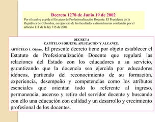 Decreto 1278 de Junio 19 de 2002 
Por el cual se expide el Estatuto de Profesionalización Docente. El Presidente de la 
República de Colombia, en ejercicio de las facultades extraordinarias conferidas por el 
artículo 111 de la ley 715 de 2001. 
DECRETA 
CAPÍTULO I OBJETO, APLICACIÓN Y ALCANCE. 
ARTÍCULO 1. Objeto. El presente decreto tiene por objeto establecer el 
Estatuto de Profesionalización Docente que regulará las 
relaciones del Estado con los educadores a su servicio, 
garantizando que la docencia sea ejercida por educadores 
idóneos, partiendo del reconocimiento de su formación, 
experiencia, desempeño y competencias como los atributos 
esenciales que orientan todo lo referente al ingreso, 
permanencia, ascenso y retiro del servidor docente y buscando 
con ello una educación con calidad y un desarrollo y crecimiento 
profesional de los docentes. 
 