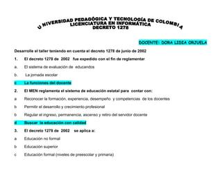 DOCENTE: DORA LIDIA ORJUELA

Desarrolle el taller teniendo en cuenta el decreto 1278 de junio de 2002

1.   El decreto 1278 de 2002 fue expedido con el fin de reglamentar

a.   El sistema de evaluación de educandos

b.    La jornada escolar

c    La funciones del docente

2.   El MEN reglamenta el sistema de educación estatal para contar con:

a    Reconocer la formación, experiencia, desempeño y competencias de los docentes

b    Permitir el desarrollo y crecimiento profesional

b    Regular el ingreso, permanencia, ascenso y retiro del servidor docente

d    Buscar la educación con calidad

3.   El decreto 1278 de 2002      se aplica a:

a    Educación no formal

b    Educación superior

c    Educación formal (niveles de preescolar y primaria)
 